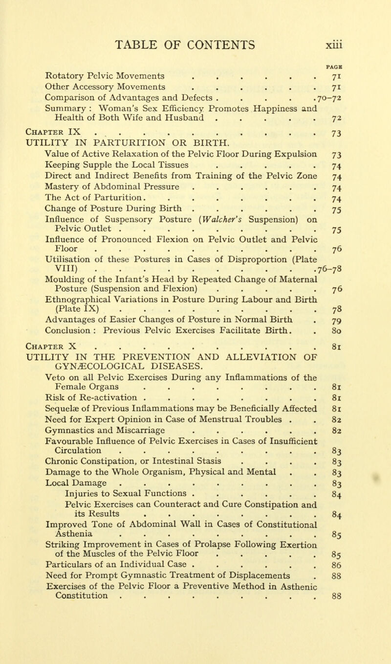 PACK Rotatory Pelvic Movements . . . . . 71 Other Accessory Movements . . . . . • 71 Comparison of Advantages and Defects ..... 70-72 Summary : Woman's Sex Efficiency Promotes Happiness and Health of Both Wife and Husband . . . . .72 Chapter IX . . . . . . . . . 73 UTILITY IN PARTURITION OR BIRTH. Value of Active Relaxation of the Pelvic Floor During Expulsion 73 Keeping Supple the Local Tissues ..... 74 Direct and Indirect Benefits from Training of the Pelvic Zone 74 Mastery of Abdominal Pressure ...... 74 The Act of Parturition........ 74 Change of Posture During Birth ...... 75 Influence of Suspensory Posture {Watcher's Suspension) on Pelvic Outlet ......... 75 Influence of Pronounced Flexion on Pelvic Outlet and Pelvic Floor . . . . . . . . . .76 Utilisation of these Postures in Cases of Disproportion (Plate VIII) 76-78 Moulding of the Infant's Head by Repeated Change of Maternal Posture (Suspension and Flexion) . . . . .76 Ethnographical Variations in Posture During Labour and Birth (Plate IX) 78 Advantages of Easier Changes of Posture in Normal Birth . 79 Conclusion : Previous Pelvic Exercises Facilitate Birth. . 80 Chapter X.. . . . . . . . .81 UTILITY IN THE PREVENTION AND ALLEVIATION OF GYNECOLOGICAL DISEASES. Veto on all Pelvic Exercises During any Inflammations of the Female Organs ........ 81 Risk of Re-activation . . . . . . . .81 Sequelae of Previous Inflammations may be Beneficially Affected 81 Need for Expert Opinion in Case of Menstrual Troubles . . 82 Gymnastics and Miscarriage ...... 82 Favourable Influence of Pelvic Exercises in Cases of Insufficient Circulation ......... 83 Chronic Constipation, or Intestinal Stasis . . . .83 Damage to the Whole Organism, Physical and Mental . . 83 Local Damage ......... 83 Injuries to Sexual Functions ...... 84 Pelvic Exercises can Counteract and Cure Constipation and its Results ........ 84 Improved Tone of Abdominal Wall in Cases of Constitutional Asthenia ......... 85 Striking Improvement in Cases of Prolapse Following Exertion of the Muscles of the Pelvic Floor ..... 85 Particulars of an Individual Case ...... 86 Need for Prompt Gymnastic Treatment of Displacements . 88 Exercises of the Pelvic Floor a Preventive Method in Asthenic Constitution ......... 88