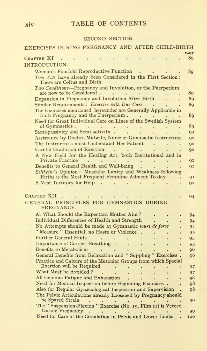 SECOND SECTION EXERCISES DURING PREGNANCY AND AFTER CHILD-BIRTH PAGE Chapter XI 89 INTRODUCTION. Woman's Fourfold Reproductive Function .... 89 Two Acts have already been Considered in the First Section : These are Coitus and Birth. Two Conditions—Pregnancy and Involution, or the Puerperium, are now to be Considered ....... 89 Expansion in Pregnancy and Involution After Birth . . 89 Similar Requirements : Exercise with Due Care ... 89 The Exercises mentioned hereunder are Generally Applicable in Both Pregnancy and the Puerperium ..... 89 Need for Great Individual Care on Lines of the Swedish System of Gymnastics ......... 89 Semi-passivity and Semi-activity ...... 90 Assistance by Doctor, Midwife, Nurse or Gymnastic Instructress 90 The Instructress must Understand Her Patient ... 90 Careful Gradation of Exertion ...... 90 A New Field for the Healing Art, both Institutional and in Private Practice . . . . . . . .91 Benefits to General Health and Well-being . . . .91 Sellheim's Opinion : Muscular Laxity and Weakness following Births is the Most Frequent Feminine Ailment To-day . 91 A Vast Territory for Help ....... 92 Chapter XII .......... 94 GENERAL PRINCIPLES FOR GYMNASTICS DURING PREGNANCY. At What Should the Expectant Mother Aim ? ... 94 Individual Differences of Health and Strength ... 94 No Attempts should be made at Gymnastic tours de force . 94  Measure  Essential, no Haste or Violence . . . -95 Further General Hints ....... 95 Importance of Correct Breathing ...... 95 Benefits to Metabolism ....... 96 General Benefits from Relaxation and  Suppling  Exercises . 96 Practice and Culture of the Muscular Groups from which Special Exertion will be Required ...... 97 What Must be Avoided ?....... 97 All Genuine Fatigue and Exhaustion ..... 98 Need for Medical Inspection before Beginning Exercises . . 98 Also for Regular Gynaecological Inspection and Supervision . 98 The Pelvic Articulations already Loosened by Pregnancy should be Spared Strain ........ 99 The  Suspension-Flexion  Exercise (No. 19, Film 12) is Vetoed During Pregnancy ........ 99 Need for Care of the Circulation in Pelvic and Lower Limbs . 100