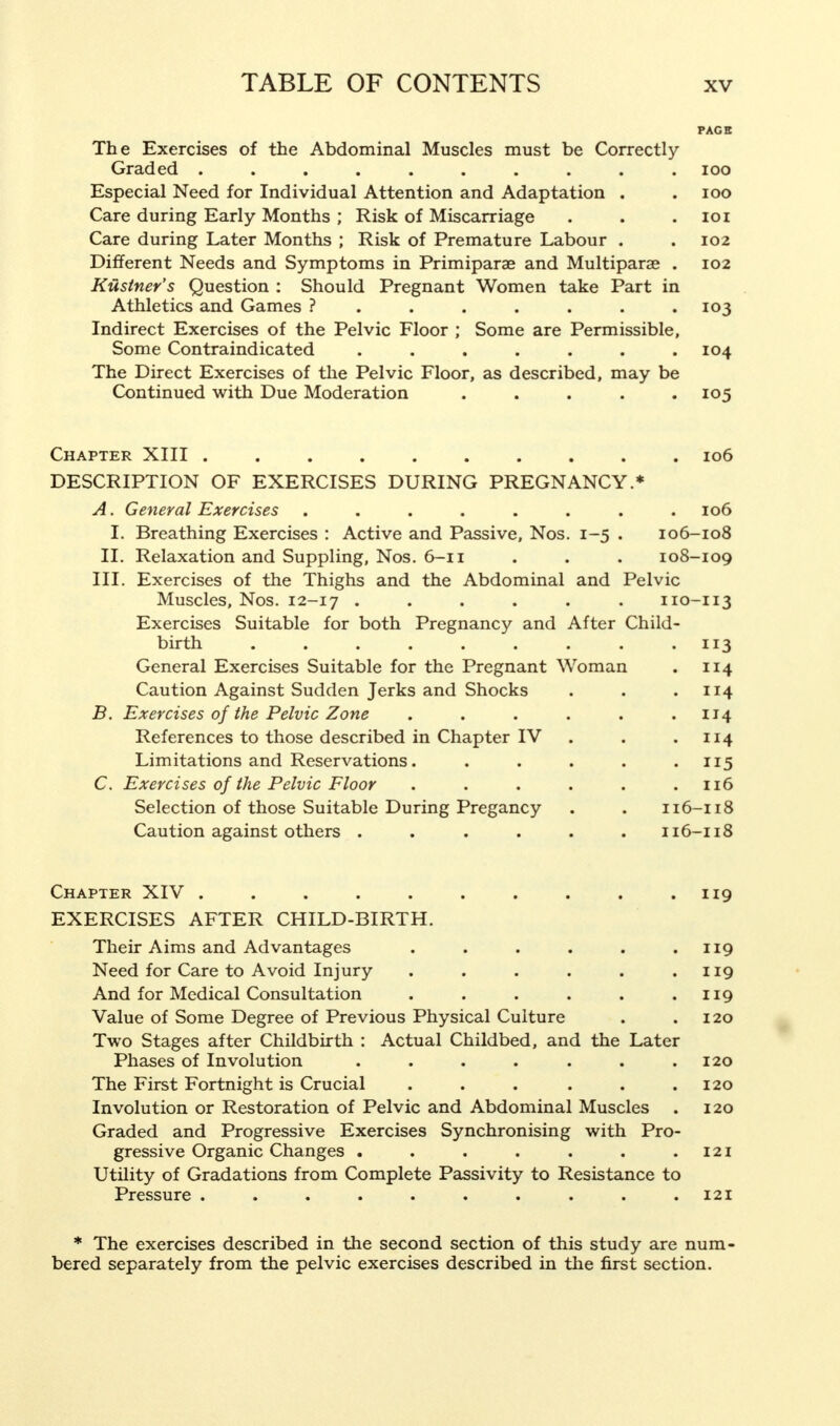 PAGE The Exercises of the Abdominal Muscles must be Correctly- Graded .......... 100 Especial Need for Individual Attention and Adaptation . . 100 Care during Early Months ; Risk of Miscarriage . . . 101 Care during Later Months ; Risk of Premature Labour . . 102 Different Needs and Symptoms in Primiparae and Multiparas . 102 Kustner's Question : Should Pregnant Women take Part in Athletics and Games ? . . . . . .103 Indirect Exercises of the Pelvic Floor ; Some are Permissible, Some Contraindicated . . . . . . .104 The Direct Exercises of the Pelvic Floor, as described, may be Continued with Due Moderation ..... 105 Chapter XIII .......... 106 DESCRIPTION OF EXERCISES DURING PREGNANCY.* A. General Exercises . . . . . . . .106 I. Breathing Exercises : Active and Passive, Nos. 1-5 . 106-108 II. Relaxation and Suppling, Nos. 6-11 . . . 108-109 III. Exercises of the Thighs and the Abdominal and Pelvic Muscles, Nos. 12-17 ...... 110-113 Exercises Suitable for both Pregnancy and After Child- birth 113 General Exercises Suitable for the Pregnant Woman . 114 Caution Against Sudden Jerks and Shocks . . 114 B. Exercises of the Pelvic Zone . . . . . .114 References to those described in Chapter IV . . .114 Limitations and Reservations. . . . . .115 C. Exercises of the Pelvic Floor . . . . . .116 Selection of those Suitable During Pregancy . . 116-118 Caution against others ...... 116-118 Chapter XIV . . . . . . . . . .119 EXERCISES AFTER CHILD-BIRTH. Their Aims and Advantages . . . . . .119 Need for Care to Avoid Injury . . . . . .119 And for Medical Consultation . . . . . .119 Value of Some Degree of Previous Physical Culture . .120 Two Stages after Childbirth : Actual Childbed, and the Later Phases of Involution . . . . . . .120 The First Fortnight is Crucial . . . . . .120 Involution or Restoration of Pelvic and Abdominal Muscles . 120 Graded and Progressive Exercises Synchronising with Pro- gressive Organic Changes . . . . . . .121 Utility of Gradations from Complete Passivity to Resistance to Pressure .......... 121 * The exercises described in the second section of this study are num- bered separately from the pelvic exercises described in the first section.