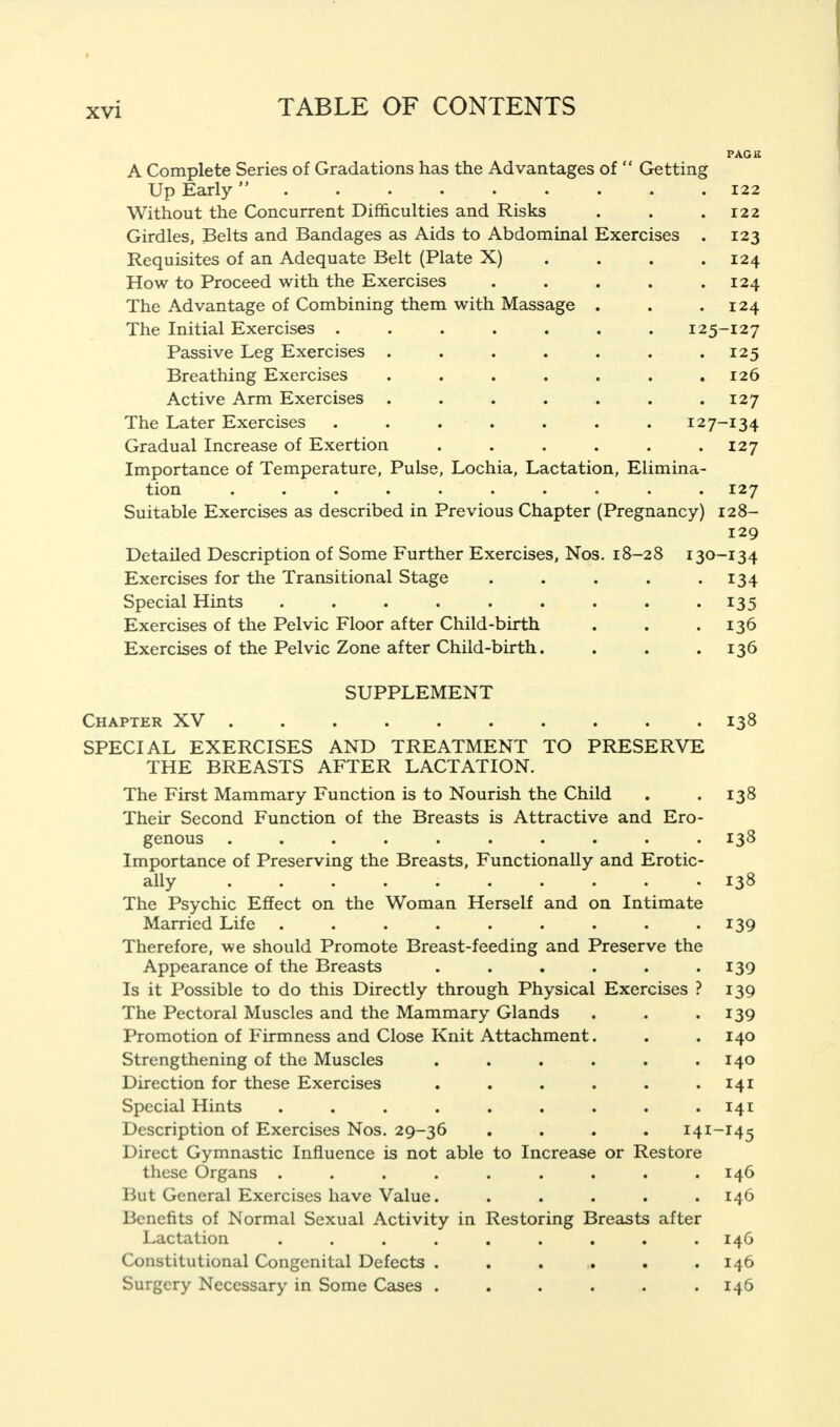 PAGE A Complete Series of Gradations has the Advantages of  Getting Up Early  122 Without the Concurrent Difficulties and Risks . . .122 Girdles, Belts and Bandages as Aids to Abdominal Exercises . 123 Requisites of an Adequate Belt (Plate X) . . . .124 How to Proceed with the Exercises . . . . .124 The Advantage of Combining them with Massage . . . 124 The Initial Exercises ....... 125-127 Passive Leg Exercises . . . . . . .125 Breathing Exercises . . . . . . .126 Active Arm Exercises . . . . . . .127 The Later Exercises . . . . . . . 127-134 Gradual Increase of Exertion ...... 127 Importance of Temperature, Pulse, Lochia, Lactation, Elimina- tion .... . . ... . 127 Suitable Exercises as described in Previous Chapter (Pregnancy) 128- 129 Detailed Description of Some Further Exercises, Nos. 18-28 130-134 Exercises for the Transitional Stage . . . . .134 Special Hints 135 Exercises of the Pelvic Floor after Child-birth . . .136 Exercises of the Pelvic Zone after Child-birth. . . .136 SUPPLEMENT Chapter XV 138 SPECIAL EXERCISES AND TREATMENT TO PRESERVE THE BREASTS AFTER LACTATION. The First Mammary Function is to Nourish the Child . . 138 Their Second Function of the Breasts is Attractive and Ero- genous .......... 138 Importance of Preserving the Breasts, Functionally and Erotic- ally The Psychic Effect on the Woman Herself and on Intimate Married Life ......... 139 Therefore, we should Promote Breast-feeding and Preserve the Appearance of the Breasts ...... Is it Possible to do this Directly through Physical Exercises ? The Pectoral Muscles and the Mammary Glands Promotion of Firmness and Close Knit Attachment. Strengthening of the Muscles Direction for these Exercises • Special Hints .... Description of Exercises Nos. 29-36 Direct Gymnastic Influence is not able these Organs .... But General Exercises have Value. Benefits of Normal Sexual Activity in Restoring Breasts after Lactation .... Constitutional Congenital Defects . Surgery Necessary in Some Cases . to Increase or Restore 138 139 139 139 140 140 141 141 141-145 146 146 146 146 146