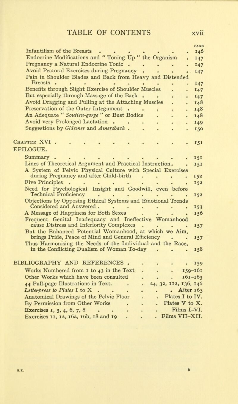 PAGB Infantilism of the Breasts . . . • . . .146 Endocrine Modifications and  Toning Up  the Organism . 147 Pregnancy a Natural Endocrine Tonic . . . . .147 Avoid Pectoral Exercises during Pregnancy . . . . 147 Pain in Shoulder Blades and Back from Heavy and Distended Breasts .......... 147 Benefits through Slight Exercise of Shoulder Muscles . . 147 But especially through Massage of the Back . . . .147 Avoid Dragging and Pulling at the Attaching Muscles . .148 Preservation of the Outer Integument ..... 148 An Adequate  Soutien-gorge  or Bust Bodice . . . 148 Avoid very Prolonged Lactation . . . . . .149 Suggestions by Gldsmer and A tnersbach . . . . .150 Chapter XVI 151 EPILOGUE. Summary . . . . . . . . . .151 Lines of Theoretical Argument and Practical Instruction. . 151 A System of Pelvic Physical Culture with Special Exercises during Pregnancy and after Child-birth . . . .152 Five Principles . . . . . . . . .152 Need for Psychological Insight and Goodwill, even before Technical Proficiency . . . . . . .152 Objections by Opposing Ethical Systems and Emotional Trends Considered and Answered . . . . . . .153 A Message of Happiness for Both Sexes . . . .156 Frequent Genital Inadequacy and Ineffective Womanhood cause Distress and Inferiority Complexes . . . 157 But the Enhanced Potential Womanhood, at which we Aim, brings Pride, Peace of Mind and General Efficiency . . 157 Thus Harmonising the Needs of the Individual and the Race, in the Conflicting Dualism of Woman To-day . . .158 BIBLIOGRAPHY AND REFERENCES . Works Numbered from 1 to 43 in the Text Other Works which have been consulted 44 Full-page Illustrations in Text. Letterpress to Plates I to X . Anatomical Drawings of the Pelvic Floor By Permission from Other Works Exercises 1, 3, 4, 6, 7, 8 Exercises 11, 12, 16a, 16b, 18 and 19 24 . 159 159-161 161-163 32, 112, 136, 146 . After 163 Plates I to IV. Plates V to X. Films I-VI. Films VII-XIL b