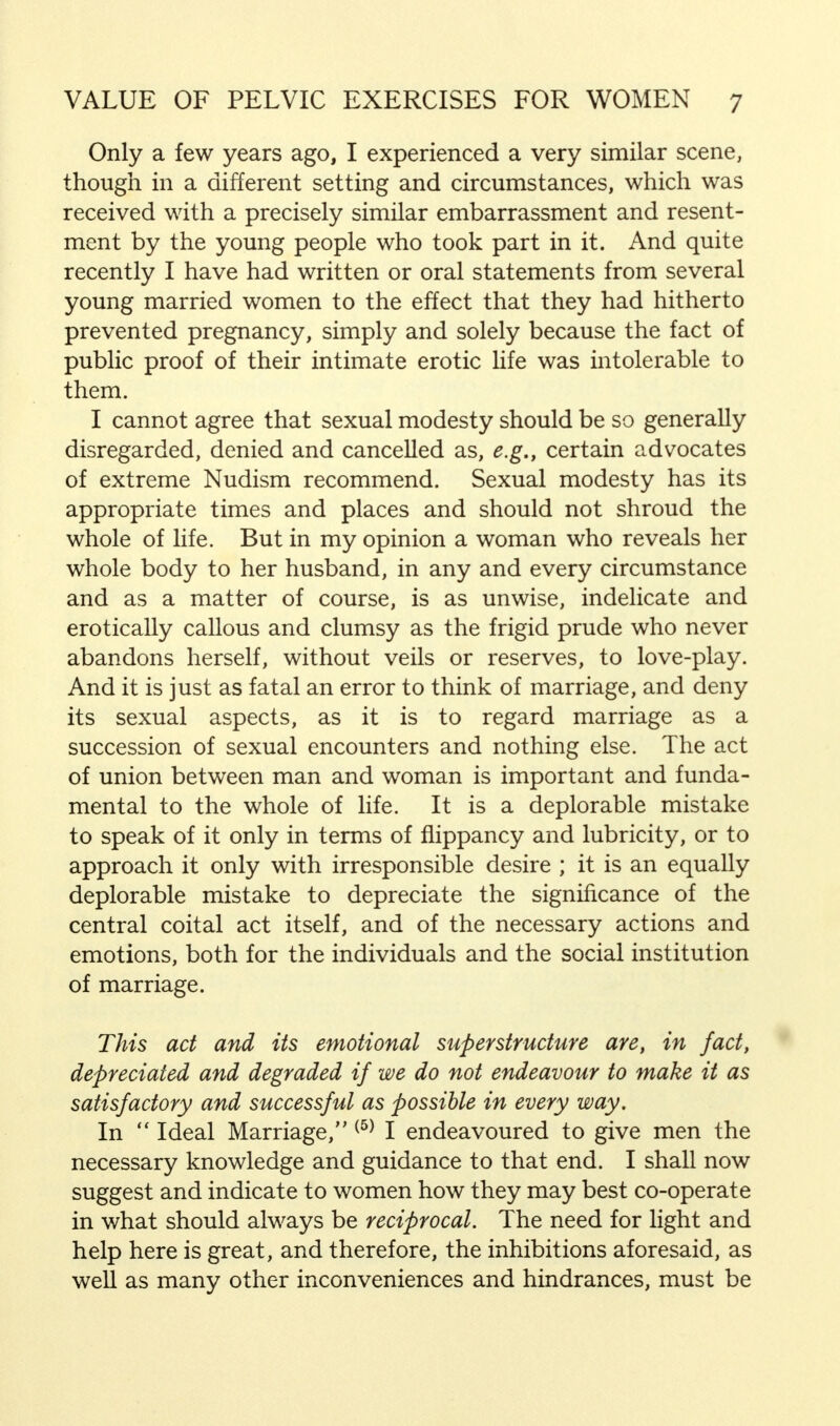 Only a few years ago, I experienced a very similar scene, though in a different setting and circumstances, which was received with a precisely similar embarrassment and resent- ment by the young people who took part in it. And quite recently I have had written or oral statements from several young married women to the effect that they had hitherto prevented pregnancy, simply and solely because the fact of public proof of their intimate erotic life was intolerable to them. I cannot agree that sexual modesty should be so generally disregarded, denied and cancelled as, e.g., certain advocates of extreme Nudism recommend. Sexual modesty has its appropriate times and places and should not shroud the whole of life. But in my opinion a woman who reveals her whole body to her husband, in any and every circumstance and as a matter of course, is as unwise, indelicate and erotically callous and clumsy as the frigid prude who never abandons herself, without veils or reserves, to love-play. And it is just as fatal an error to think of marriage, and deny its sexual aspects, as it is to regard marriage as a succession of sexual encounters and nothing else. The act of union between man and woman is important and funda- mental to the whole of life. It is a deplorable mistake to speak of it only in terms of flippancy and lubricity, or to approach it only with irresponsible desire ; it is an equally deplorable mistake to depreciate the significance of the central coital act itself, and of the necessary actions and emotions, both for the individuals and the social institution of marriage. This act and its emotional superstructure are, in fact, depreciated and degraded if we do not endeavour to make it as satisfactory and successful as possible in every way. In  Ideal Marriage, (5) I endeavoured to give men the necessary knowledge and guidance to that end. I shall now suggest and indicate to women how they may best co-operate in what should always be reciprocal. The need for light and help here is great, and therefore, the inhibitions aforesaid, as well as many other inconveniences and hindrances, must be