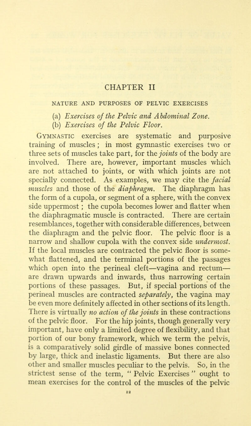 CHAPTER II NATURE AND PURPOSES OF PELVIC EXERCISES (a) Exercises of the Pelvic and Abdominal Zone. (b) Exercises of the Pelvic Floor. Gymnastic exercises are systematic and purposive training of muscles ; in most gymnastic exercises two or three sets of muscles take part, for the joints of the body are involved. There are, however, important muscles which are not attached to joints, or with which joints are not specially connected. As examples, we may cite the facial muscles and those of the diaphragm. The diaphragm has the form of a cupola, or segment of a sphere, with the convex side uppermost; the cupola becomes ]ower and flatter when the diaphragmatic muscle is contracted. There are certain resemblances, together with considerable differences, between the diaphragm and the pelvic floor. The pelvic floor is a narrow and shallow cupola with the convex side undermost. If the local muscles are contracted the pelvic floor is some- what flattened, and the terminal portions of the passages which open into the perineal cleft—vagina and rectum— are drawn upwards and inwards, thus narrowing certain portions of these passages. But, if special portions of the perineal muscles are contracted separately, the vagina may be even more definitely affected in other sections of its length. There is virtually no action of the joints in these contractions of the pelvic floor. For the hip joints, though generally very important, have only a limited degree of flexibility, and that portion of our bony framework, which we term the pelvis, is a comparatively solid girdle of massive bones connected by large, thick and inelastic ligaments. But there are also other and smaller muscles peculiar to the pelvis. So, in the strictest sense of the term,  Pelvic Exercises  ought to mean exercises for the control of the muscles of the pelvic