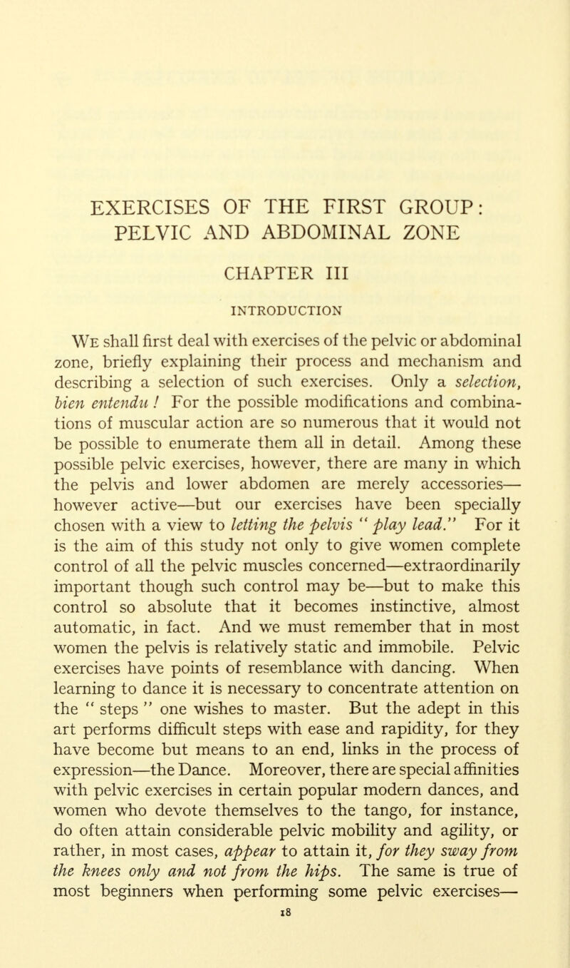 EXERCISES OF THE FIRST GROUP: PELVIC AND ABDOMINAL ZONE CHAPTER III INTRODUCTION We shall first deal with exercises of the pelvic or abdominal zone, briefly explaining their process and mechanism and describing a selection of such exercises. Only a selection, bien entendu ! For the possible modifications and combina- tions of muscular action are so numerous that it would not be possible to enumerate them all in detail. Among these possible pelvic exercises, however, there are many in which the pelvis and lower abdomen are merely accessories— however active—but our exercises have been specially chosen with a view to letting the pelvis play lead. For it is the aim of this study not only to give women complete control of all the pelvic muscles concerned—extraordinarily important though such control may be—but to make this control so absolute that it becomes instinctive, almost automatic, in fact. And we must remember that in most women the pelvis is relatively static and immobile. Pelvic exercises have points of resemblance with dancing. When learning to dance it is necessary to concentrate attention on the steps one wishes to master. But the adept in this art performs difficult steps with ease and rapidity, for they have become but means to an end, links in the process of expression—the Dance. Moreover, there are special affinities with pelvic exercises in certain popular modern dances, and women who devote themselves to the tango, for instance, do often attain considerable pelvic mobility and agility, or rather, in most cases, appear to attain it, for they sway from the knees only and not from the hips. The same is true of most beginners when performing some pelvic exercises—