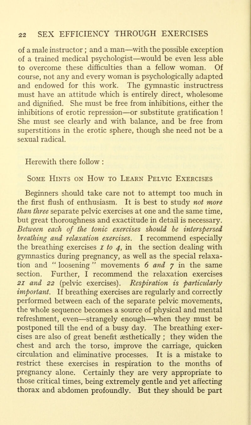 of a male instructor; and a man—with the possible exception of a trained medical psychologist—would be even less able to overcome these difficulties than a fellow woman. Of course, not any and every woman is psychologically adapted and endowed for this work. The gymnastic instructress must have an attitude which is entirely direct, wholesome and dignified. She must be free from inhibitions, either the inhibitions of erotic repression—or substitute gratification ! She must see clearly and with balance, and be free from superstitions in the erotic sphere, though she need not be a sexual radical. Herewith there follow : Some Hints on How to Learn Pelvic Exercises Beginners should take care not to attempt too much in the first flush of enthusiasm. It is best to study not more than three separate pelvic exercises at one and the same time, but great thoroughness and exactitude in detail is necessary. Between each of the tonic exercises should be interspersed breathing and relaxation exercises. I recommend especially the breathing exercises i to 4, in the section dealing with gymnastics during pregnancy, as well as the special relaxa- tion and loosening movements 6 and 7 in the same section. Further, I recommend the relaxation exercises 21 and 22 (pelvic exercises). Respiration is particularly important. If breathing exercises are regularly and correctly performed between each of the separate pelvic movements, the whole sequence becomes a source of physical and mental refreshment, even—strangely enough—when they must be postponed till the end of a busy day. The breathing exer- cises are also of great benefit aesthetically ; they widen the chest and arch the torso, improve the carriage, quicken circulation and eliminative processes. It is a mistake to restrict these exercises in respiration to the months of pregnancy alone. Certainly they are very appropriate to those critical times, being extremely gentle and yet affecting thorax and abdomen profoundly. But they should be part