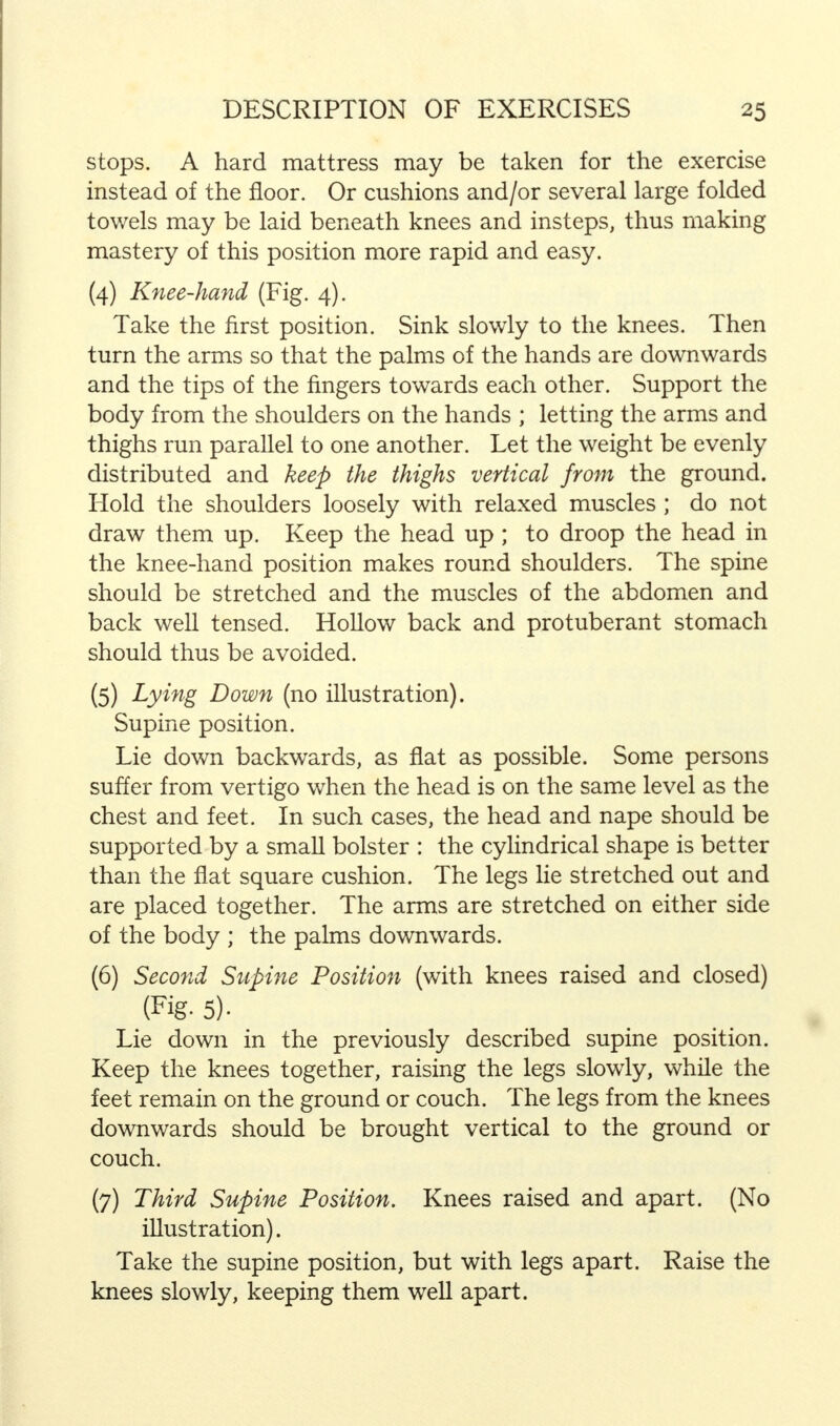 stops. A hard mattress may be taken for the exercise instead of the floor. Or cushions and/or several large folded towels may be laid beneath knees and insteps, thus making mastery of this position more rapid and easy. (4) Knee-hand (Fig. 4). Take the first position. Sink slowly to the knees. Then turn the arms so that the palms of the hands are downwards and the tips of the fingers towards each other. Support the body from the shoulders on the hands ; letting the arms and thighs run parallel to one another. Let the weight be evenly distributed and keep the thighs vertical from the ground. Hold the shoulders loosely with relaxed muscles ; do not draw them up. Keep the head up; to droop the head in the knee-hand position makes round shoulders. The spine should be stretched and the muscles of the abdomen and back well tensed. Hollow back and protuberant stomach should thus be avoided. (5) Lying Down (no illustration). Supine position. Lie down backwards, as flat as possible. Some persons suffer from vertigo when the head is on the same level as the chest and feet. In such cases, the head and nape should be supported by a small bolster : the cylindrical shape is better than the flat square cushion. The legs lie stretched out and are placed together. The arms are stretched on either side of the body ; the palms downwards. (6) Second Supine Position (with knees raised and closed) (Fig- 5). Lie down in the previously described supine position. Keep the knees together, raising the legs slowly, while the feet remain on the ground or couch. The legs from the knees downwards should be brought vertical to the ground or couch. (7) Third Supine Position. Knees raised and apart. (No illustration). Take the supine position, but with legs apart. Raise the knees slowly, keeping them well apart.