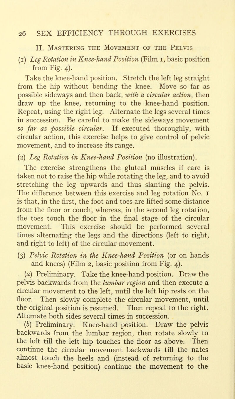 II. Mastering the Movement of the Pelvis (1) Leg Rotation in Knee-hand Position (Film i, basic position from Fig. 4). Take the knee-hand position. Stretch the left leg straight from the hip without bending the knee. Move so far as possible sideways and then back, with a circular action, then draw up the knee, returning to the knee-hand position. Repeat, using the right leg. Alternate the legs several times in succession. Be careful to make the sideways movement so far as possible circular. If executed thoroughly, with circular action, this exercise helps to give control of pelvic movement, and to increase its range. (2) Leg Rotation in Knee-hand Position (no illustration). The exercise strengthens the gluteal muscles if care is taken not to raise the hip while rotating the leg, and to avoid stretching the leg upwards and thus slanting the pelvis. The difference between this exercise and leg rotation No. 1 is that, in the first, the foot and toes are lifted some distance from the floor or couch, whereas, in the second leg rotation, the toes touch the floor in the final stage of the circular movement. This exercise should be performed several times alternating the legs and the directions (left to right, and right to left) of the circular movement. (3) Pelvic Rotation in the Knee-hand Position (or on hands and knees) (Film 2, basic position from Fig. 4). (a) Preliminary. Take the knee-hand position. Draw the pelvis backwards from the lumbar region and then execute a circular movement to the left, until the left hip rests on the floor. Then slowly complete the circular movement, until the original position is resumed. Then repeat to the right. Alternate both sides several times in succession. (b) Preliminary. Knee-hand position. Draw the pelvis backwards from the lumbar region, then rotate slowly to the left till the left hip touches the floor as above. Then continue the circular movement backwards till the nates almost touch the heels and (instead of returning to the basic knee-hand position) continue the movement to the