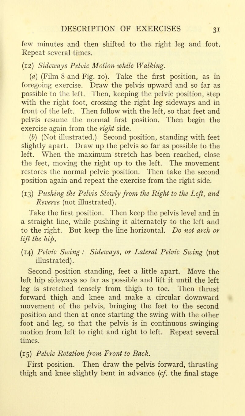 few minutes and then shifted to the right leg and foot. Repeat several times. (12) Sideways Pelvic Motion while Walking. [a) (Film 8 and Fig. 10). Take the first position, as in foregoing exercise. Draw the pelvis upward and so far as possible to the left. Then, keeping the pelvic position, step with the right foot, crossing the right leg sideways and in front of the left. Then follow with the left, so that feet and pelvis resume the normal first position. Then begin the exercise again from the right side. (b) (Not illustrated.) Second position, standing with feet slightly apart. Draw up the pelvis so far as possible to the left. When the maximum stretch has been reached, close the feet, moving the right up to the left. The movement restores the normal pelvic position. Then take the second position again and repeat the exercise from the right side. (13) Pushing the Pelvis Slowly from the Right to the Left, and Reverse (not illustrated). Take the first position. Then keep the pelvis level and in a straight line, while pushing it alternately to the left and to the right. But keep the line horizontal. Do not arch or lift the hip. (14) Pelvic Swing: Sideways, or Lateral Pelvic Swing (not illustrated). Second position standing, feet a little apart. Move the left hip sideways so far as possible and lift it until the left leg is stretched tensely from thigh to toe. Then thrust forward thigh and knee and make a circular downward movement of the pelvis, bringing the feet to the second position and then at once starting the swing with the other foot and leg, so that the pelvis is in continuous swinging motion from left to right and right to left. Repeat several times. (15) Pelvic Rotation from Front to Back. First position. Then draw the pelvis forward, thrusting thigh and knee slightly bent in advance (cf the final stage