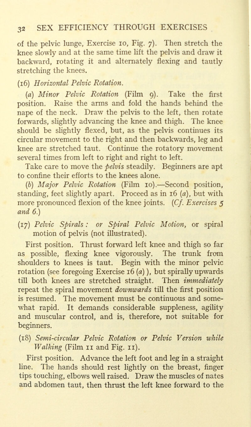 of the pelvic lunge, Exercise 10, Fig. 7). Then stretch the knee slowly and at the same time lift the pelvis and draw it backward, rotating it and alternately flexing and tautly stretching the knees. (16) Horizontal Pelvic Rotation. (a) Minor Pelvic Rotation (Film 9). Take the first position. Raise the arms and fold the hands behind the nape of the neck. Draw the pelvis to the left, then rotate forwards, slightly advancing the knee and thigh. The knee should be slightly flexed, but, as the pelvis continues its circular movement to the right and then backwards, leg and knee are stretched taut. Continue the rotatory movement several times from left to right and right to left. Take care to move the pelvis steadily. Beginners are apt to confine their efforts to the knees alone. (b) Major Pelvic Rotation (Film 10).—Second position, standing, feet slightly apart. Proceed as in 16 (a), but with more pronounced flexion of the knee joints. (Cf. Exercises 5 and 6.) (17) Pelvic Spirals: or Spiral Pelvic Motion, or spiral motion of pelvis (not illustrated). First position. Thrust forward left knee and thigh so far as possible, flexing knee vigorously. The trunk from shoulders to knees is taut. Begin with the minor pelvic rotation (see foregoing Exercise 16 (a)), but spirally upwards till both knees are stretched straight. Then immediately repeat the spiral movement downwards till the first position is resumed. The movement must be continuous and some- what rapid. It demands considerable suppleness, agility and muscular control, and is, therefore, not suitable for beginners. (18) Semi-circular Pelvic Rotation or Pelvic Version while Walking (Film 11 and Fig. 11). First position. Advance the left foot and leg in a straight line. The hands should rest lightly on the breast, finger tips touching, elbows well raised. Draw the muscles of nates and abdomen taut, then thrust the left knee forward to the