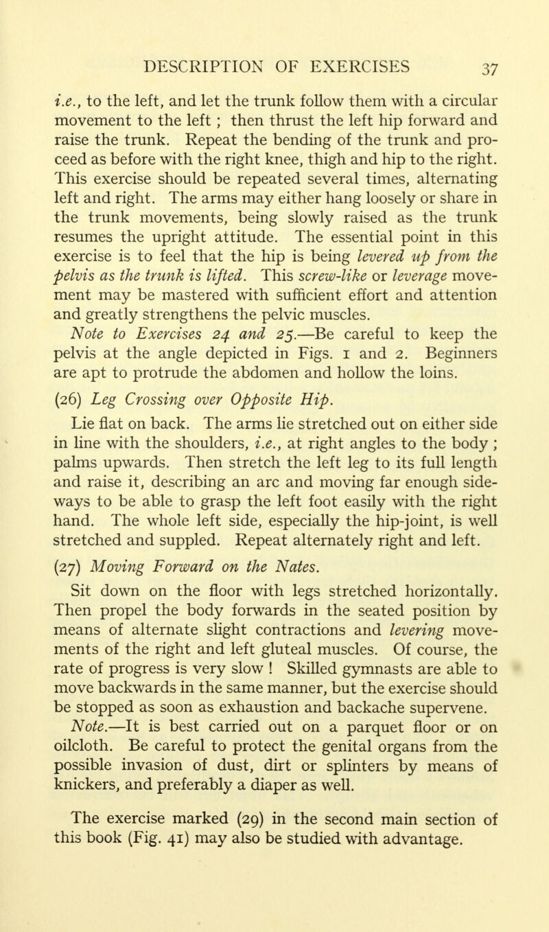 i.e., to the left, and let the trunk follow them with a circular movement to the left; then thrust the left hip forward and raise the trunk. Repeat the bending of the trunk and pro- ceed as before with the right knee, thigh and hip to the right. This exercise should be repeated several times, alternating left and right. The arms may either hang loosely or share in the trunk movements, being slowly raised as the trunk resumes the upright attitude. The essential point in this exercise is to feel that the hip is being levered up from the pelvis as the trunk is lifted. This screw-like or leverage move- ment may be mastered with sufficient effort and attention and greatly strengthens the pelvic muscles. Note to Exercises 24 and 25.—Be careful to keep the pelvis at the angle depicted in Figs. 1 and 2. Beginners are apt to protrude the abdomen and hollow the loins. (26) Leg Crossing over Opposite Hip. Lie flat on back. The arms lie stretched out on either side in line with the shoulders, i.e., at right angles to the body ; palms upwards. Then stretch the left leg to its full length and raise it, describing an arc and moving far enough side- ways to be able to grasp the left foot easily with the right hand. The whole left side, especially the hip-joint, is well stretched and suppled. Repeat alternately right and left. (27) Moving Forward on the Nates. Sit down on the floor with legs stretched horizontally. Then propel the body forwards in the seated position by means of alternate slight contractions and levering move- ments of the right and left gluteal muscles. Of course, the rate of progress is very slow ! Skilled gymnasts are able to move backwards in the same manner, but the exercise should be stopped as soon as exhaustion and backache supervene. Note.—It is best carried out on a parquet floor or on oilcloth. Be careful to protect the genital organs from the possible invasion of dust, dirt or splinters by means of knickers, and preferably a diaper as well. The exercise marked (29) in the second main section of this book (Fig. 41) may also be studied with advantage.