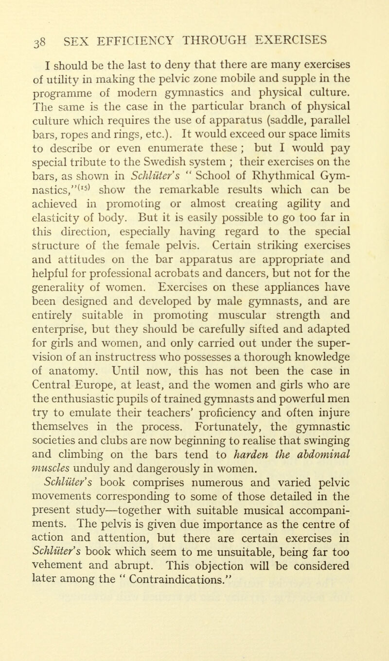 I should be the last to deny that there are many exercises of utility in making the pelvic zone mobile and supple in the programme of modern gymnastics and physical culture. The same is the case in the particular branch of physical culture which requires the use of apparatus (saddle, parallel bars, ropes and rings, etc.). It would exceed our space limits to describe or even enumerate these ; but I would pay special tribute to the Swedish system ; their exercises on the bars, as shown in Schliiter's  School of Rhythmical Gym- nastics/^15* show the remarkable results which can be achieved in promoting or almost creating agility and elasticity of body. But it is easily possible to go too far in this direction, especially having regard to the special structure of the female pelvis. Certain striking exercises and attitudes on the bar apparatus are appropriate and helpful for professional acrobats and dancers, but not for the generality of women. Exercises on these appliances have been designed and developed by male gymnasts, and are entirely suitable in promoting muscular strength and enterprise, but they should be carefully sifted and adapted for girls and women, and only carried out under the super- vision of an instructress who possesses a thorough knowledge of anatomy. Until now, this has not been the case in Central Europe, at least, and the women and girls who are the enthusiastic pupils of trained gymnasts and powerful men try to emulate their teachers' proficiency and often injure themselves in the process. Fortunately, the gymnastic societies and clubs are now beginning to realise that swinging and climbing on the bars tend to harden the abdominal muscles unduly and dangerously in women. Schliiter's book comprises numerous and varied pelvic movements corresponding to some of those detailed in the present study—together with suitable musical accompani- ments. The pelvis is given due importance as the centre of action and attention, but there are certain exercises in Schliiter's book which seem to me unsuitable, being far too vehement and abrupt. This objection will be considered later among the  Contraindications.