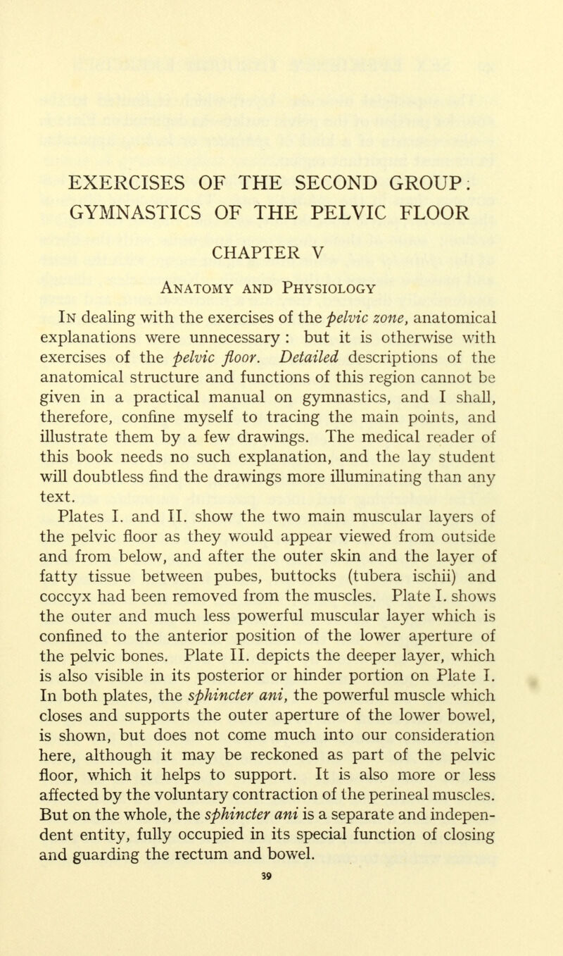 EXERCISES OF THE SECOND GROUP. GYMNASTICS OF THE PELVIC FLOOR CHAPTER V Anatomy and Physiology In dealing with the exercises of the pelvic zone, anatomical explanations were unnecessary : but it is otherwise with exercises of the pelvic floor. Detailed descriptions of the anatomical structure and functions of this region cannot be given in a practical manual on gymnastics, and I shall, therefore, confine myself to tracing the main points, and illustrate them by a few drawings. The medical reader of this book needs no such explanation, and the lay student will doubtless find the drawings more illuminating than any text. Plates I. and II. show the two main muscular layers of the pelvic floor as they would appear viewed from outside and from below, and after the outer skin and the layer of fatty tissue between pubes, buttocks (tubera ischii) and coccyx had been removed from the muscles. Plate L shows the outer and much less powerful muscular layer which is confined to the anterior position of the lower aperture of the pelvic bones. Plate II. depicts the deeper layer, which is also visible in its posterior or hinder portion on Plate I. In both plates, the sphincter ani, the powerful muscle which closes and supports the outer aperture of the lower bowel, is shown, but does not come much into our consideration here, although it may be reckoned as part of the pelvic floor, which it helps to support. It is also more or less affected by the voluntary contraction of the perineal muscles. But on the whole, the sphincter ani is a separate and indepen- dent entity, fully occupied in its special function of closing and guarding the rectum and bowel.