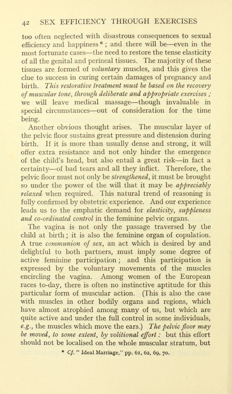 too often neglected with disastrous consequences to sexual efficiency and happiness * ; and there will be—even in the most fortunate cases—the need to restore the tense elasticity of all the genital and perineal tissues. The majority of these tissues are formed of voluntary muscles, and this gives the clue to success in curing certain damages of pregnancy and birth. This restorative treatment must be based on the recovery of muscular tone, through deliberate and appropriate exercises ; we will leave medical massage—though invaluable in special circumstances—out of consideration for the time being. Another obvious thought arises. The muscular layer of the pelvic floor sustains great pressure and distension during birth. If it is more than usually dense and strong, it will offer extra resistance and not only hinder the emergence of the child's head, but also entail a great risk—in fact a certainty—of bad tears and all they inflict. Therefore, the pelvic floor must not only be strengthened, it must be brought so under the power of the will that it may be appreciably relaxed when required. This natural trend of reasoning is fully confirmed by obstetric experience. And our experience leads us to the emphatic demand for elasticity, suppleness and co-ordinated control in the feminine pelvic organs. The vagina is not only the passage traversed by the child at birth; it is also the feminine organ of copulation. A true communion of sex, an act which is desired by and delightful to both partners, must imply some degree of active feminine participation ; and this participation is expressed by the voluntary movements of the muscles encircling the vagina. Among women of the European races to-day, there is often no instinctive aptitude for this particular form of muscular action. (This is also the case with muscles in other bodily organs and regions, which have almost atrophied among many of us, but which are quite active and under the full control in some individuals, e.g., the muscles which move the ears.) The pelvic floor may be moved, to some extent, by volitional effort: but this effort should not be localised on the whole muscular stratum, but * Cf.  Ideal Marriage, pp. 61, 62, 69, 70.