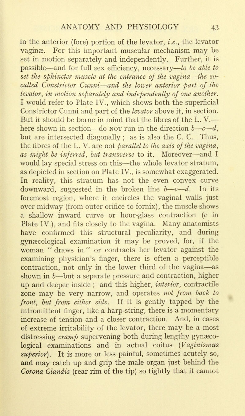 in the anterior (fore) portion of the levator, i.e., the levator vaginae. For this important muscular mechanism may be set in motion separately and independently. Further, it is possible—and for full sex efficiency, necessary—to be able to set the sphincter muscle at the entrance of the vagina—the so- called Constrictor Cunni—and the lower anterior part of the levator, in motion separately and independently of one another. I would refer to Plate IV., which shows both the superficial Constrictor Cunni and part of the levator above it, in section. But it should be borne in mind that the fibres of the L. V.— here shown in section—do not run in the direction b—c—d, but are intersected diagonally ; as is also the C. C. Thus, the fibres of the L. V. are not parallel to the axis of the vagina, as might be inferred, but transverse to it. Moreover—and I would lay special stress on this—the whole levator stratum, as depicted in section on Plate IV., is somewhat exaggerated. In reality, this stratum has not the even convex curve downward, suggested in the broken line b—c—d. In its foremost region, where it encircles the vaginal walls just over midway (from outer orifice to fornix), the muscle shows a shallow inward curve or hour-glass contraction (c in Plate IV.), and fits closely to the vagina. Many anatomists have confirmed this structural peculiarity, and during gynaecological examination it may be proved, for, if the woman  draws in  or contracts her levator against the examining physician's finger, there is often a perceptible contraction, not only in the lower third of the vagina—as shown in b—but a separate pressure and contraction, higher up and deeper inside ; and this higher, interior, contractile zone may be very narrow, and operates not from back to front, but from either side. If it is gently tapped by the intromittent finger, like a harp-string, there is a momentary increase of tension and a closer contraction. And, in cases of extreme irritability of the levator, there may be a most distressing cramp supervening both during lengthy gynaeco- logical examinations and in actual coitus (Vaginismus superior). It is more or less painful, sometimes acutely so, and may catch up and grip the male organ just behind the Corona Glandis (rear rim of the tip) so tightly that it cannot