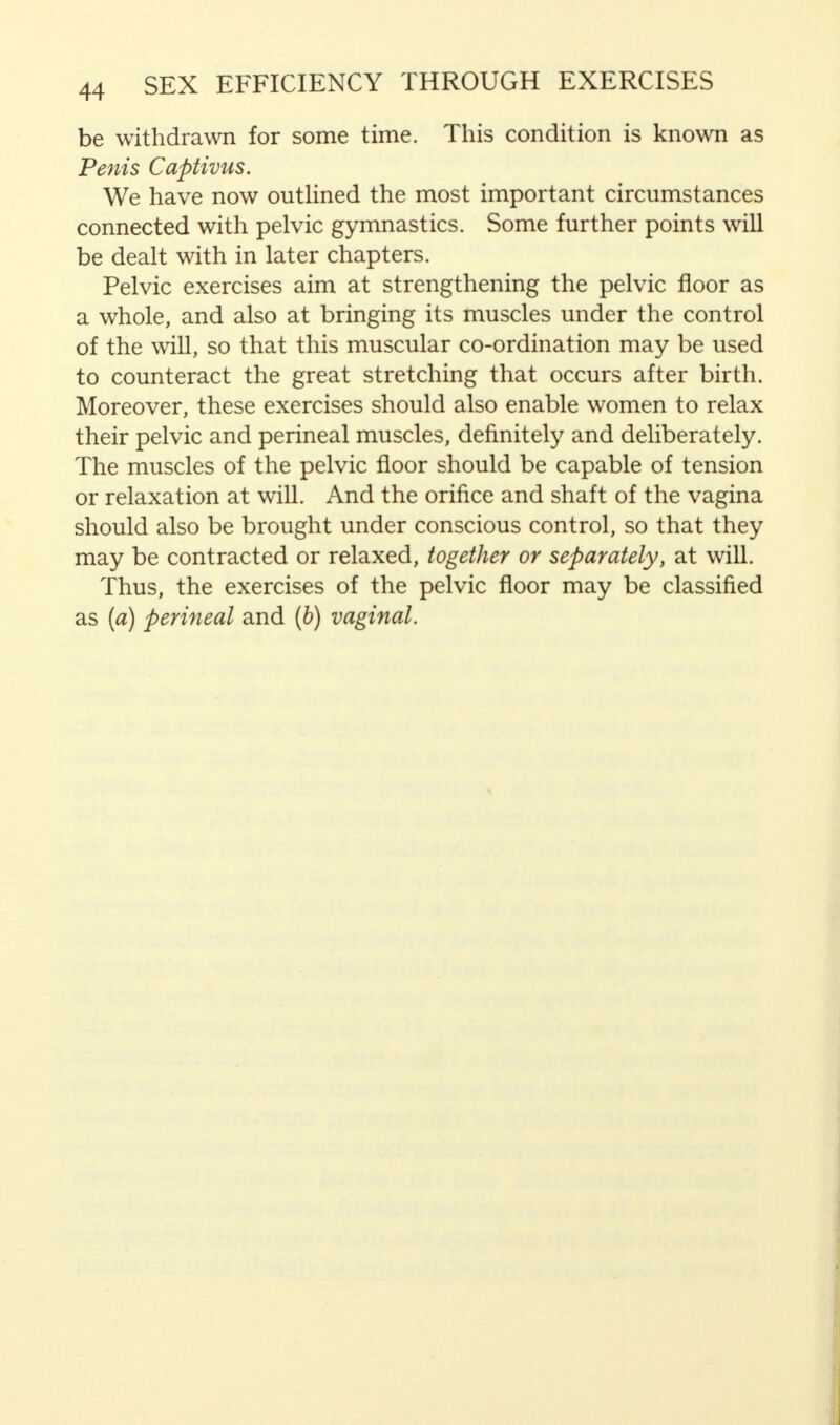 be withdrawn for some time. This condition is known as Penis Captivus. We have now outlined the most important circumstances connected with pelvic gymnastics. Some further points will be dealt with in later chapters. Pelvic exercises aim at strengthening the pelvic floor as a whole, and also at bringing its muscles under the control of the will, so that this muscular co-ordination may be used to counteract the great stretching that occurs after birth. Moreover, these exercises should also enable women to relax their pelvic and perineal muscles, definitely and deliberately. The muscles of the pelvic floor should be capable of tension or relaxation at will. And the orifice and shaft of the vagina should also be brought under conscious control, so that they may be contracted or relaxed, together or separately, at will. Thus, the exercises of the pelvic floor may be classified as (a) perineal and (b) vaginal.