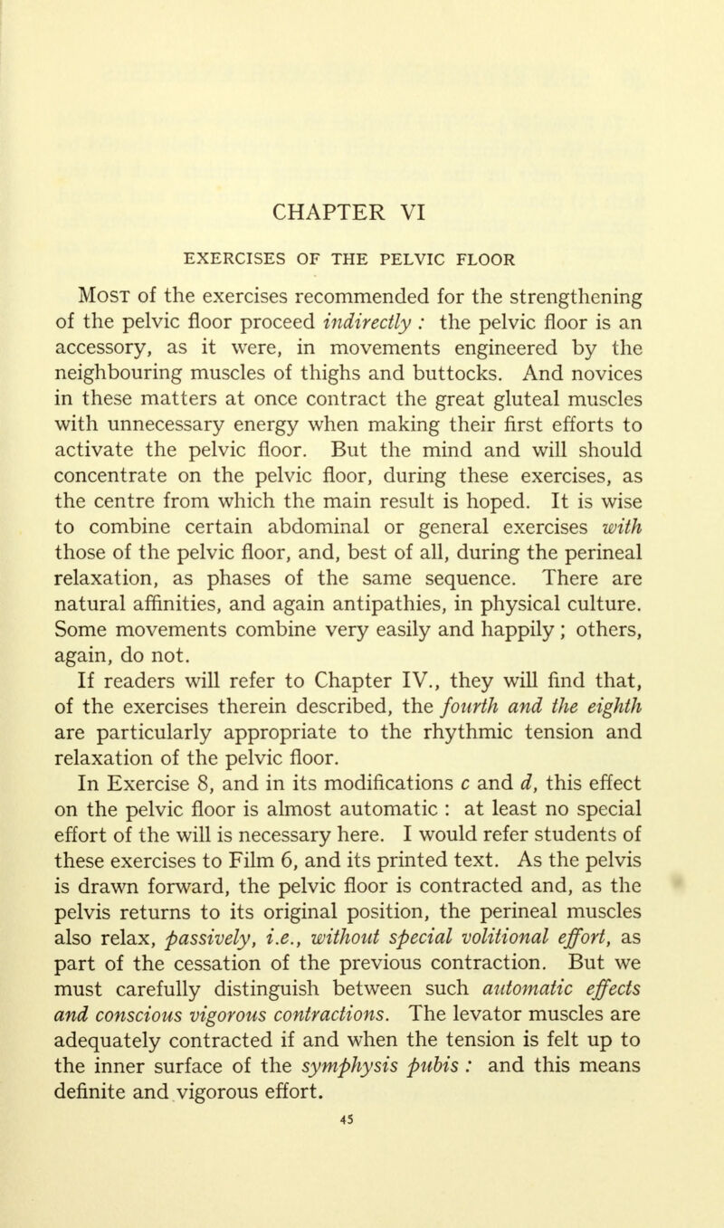CHAPTER VI EXERCISES OF THE PELVIC FLOOR Most of the exercises recommended for the strengthening of the pelvic floor proceed indirectly : the pelvic floor is an accessory, as it were, in movements engineered by the neighbouring muscles of thighs and buttocks. And novices in these matters at once contract the great gluteal muscles with unnecessary energy when making their first efforts to activate the pelvic floor. But the mind and will should concentrate on the pelvic floor, during these exercises, as the centre from which the main result is hoped. It is wise to combine certain abdominal or general exercises with those of the pelvic floor, and, best of all, during the perineal relaxation, as phases of the same sequence. There are natural affinities, and again antipathies, in physical culture. Some movements combine very easily and happily; others, again, do not. If readers will refer to Chapter IV., they will find that, of the exercises therein described, the fourth and the eighth are particularly appropriate to the rhythmic tension and relaxation of the pelvic floor. In Exercise 8, and in its modifications c and d, this effect on the pelvic floor is almost automatic : at least no special effort of the will is necessary here. I would refer students of these exercises to Film 6, and its printed text. As the pelvis is drawn forward, the pelvic floor is contracted and, as the pelvis returns to its original position, the perineal muscles also relax, passively, i.e., without special volitional effort, as part of the cessation of the previous contraction. But we must carefully distinguish between such automatic effects and conscious vigorous contractions. The levator muscles are adequately contracted if and when the tension is felt up to the inner surface of the symphysis pubis : and this means definite and vigorous effort.