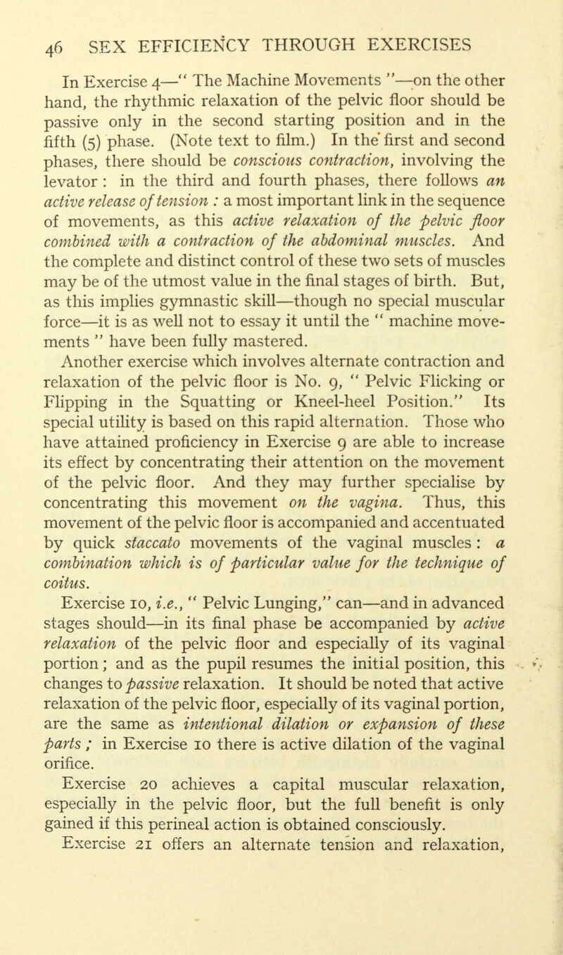 In Exercise 4— The Machine Movements —on the other hand, the rhythmic relaxation of the pelvic floor should be passive only in the second starting position and in the fifth (5) phase. (Note text to film.) In the first and second phases, there should be conscious contraction, involving the levator : in the third and fourth phases, there follows an active release of tension : a most important link in the sequence of movements, as this active relaxation of the pelvic floor combined with a contraction of the abdominal muscles. And the complete and distinct control of these two sets of muscles may be of the utmost value in the final stages of birth. But, as this implies gymnastic skill—though no special muscular force—it is as well not to essay it until the  machine move- ments  have been fully mastered. Another exercise which involves alternate contraction and relaxation of the pelvic floor is No. 9,  Pelvic Flicking or Flipping in the Squatting or Kneel-heel Position. Its special utility is based on this rapid alternation. Those who have attained proficiency in Exercise 9 are able to increase its effect by concentrating their attention on the movement of the pelvic floor. And they may further specialise by concentrating this movement on the vagina. Thus, this movement of the pelvic floor is accompanied and accentuated by quick staccato movements of the vaginal muscles : a combination which is of particular value for the technique of coitus. Exercise 10, i.e., u Pelvic Lunging, can—and in advanced stages should—in its final phase be accompanied by active relaxation of the pelvic floor and especially of its vaginal portion; and as the pupil resumes the initial position, this changes to passive relaxation. It should be noted that active relaxation of the pelvic floor, especially of its vaginal portion, are the same as intentional dilation or expansion of these parts ; in Exercise 10 there is active dilation of the vaginal orifice. Exercise 20 achieves a capital muscular relaxation, especially in the pelvic floor, but the full benefit is only gained if this perineal action is obtained consciously. Exercise 21 offers an alternate tension and relaxation,