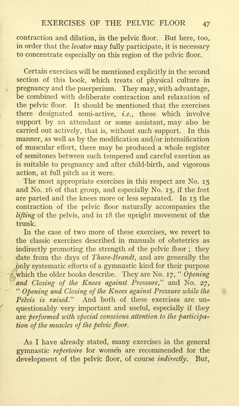 contraction and dilation, in the pelvic floor. But here, too, in order that the levator may fully participate, it is necessary to concentrate especially on this region of the pelvic floor. Certain exercises will be mentioned explicitly in the second section of this book, which treats of physical culture in pregnancy and the puerperium. They may, with advantage, be combined with deliberate contraction and relaxation of the pelvic floor. It should be mentioned that the exercises there designated semi-active, i.e., those which involve support by an attendant or some assistant, may also be carried out actively, that is, without such support. In this manner, as well as by the modification and/or intensification of muscular effort, there may be produced a whole register of semitones between such tempered and careful exertion as is suitable to pregnancy and after child-birth, and vigorous action, at full pitch as it were. The most appropriate exercises in this respect are No. 15 and No. 16 of that group, and especially No. 15, if the feet are parted and the knees more or less separated. In 15 the contraction of the pelvic floor naturally accompanies the lifting of the pelvis, and in 18 the upright movement of the trunk. In the case of two more of these exercises, we revert to the classic exercises described in manuals of obstetrics as indirectly promoting the strength of the pelvic floor ; they date from the days of Thure-Brandt, and are generally the only systematic efforts of a gymnastic kind for their purpose .which the older books describe. They are No. 17,  Opening 'and Closing of the Knees against Pressure, and No. 27,  Opening and Closing of the Knees against Pressure while the Pelvis is raised. And both of these exercises are un- questionably very important and useful, especially if they are performed with special conscious attention to the participa- tion of the muscles of the pelvic floor. As I have already stated, many exercises in the general gymnastic repertoire for women are recommended for the development of the pelvic floor, of course indirectly. But,