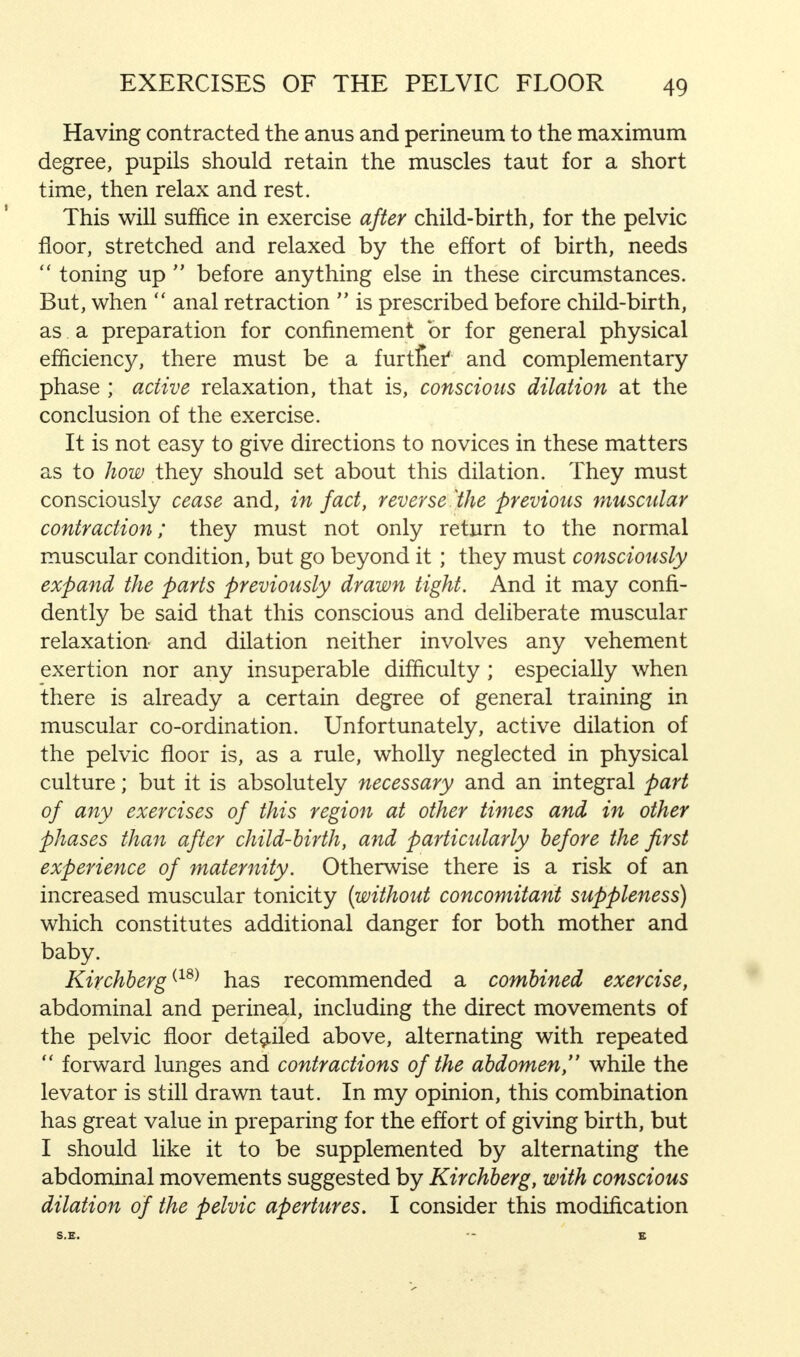Having contracted the anus and perineum to the maximum degree, pupils should retain the muscles taut for a short time, then relax and rest. This will suffice in exercise after child-birth, for the pelvic floor, stretched and relaxed by the effort of birth, needs  toning up  before anything else in these circumstances. But, when  anal retraction  is prescribed before child-birth, as a preparation for confinement or for general physical efficiency, there must be a furtnef and complementary phase ; active relaxation, that is, conscious dilation at the conclusion of the exercise. It is not easy to give directions to novices in these matters as to how they should set about this dilation. They must consciously cease and, in fact, reverse Vie previous muscular contraction; they must not only return to the normal muscular condition, but go beyond it ; they must consciously expand the parts previously drawn tight. And it may confi- dently be said that this conscious and deliberate muscular relaxation and dilation neither involves any vehement exertion nor any insuperable difficulty ; especially when there is already a certain degree of general training in muscular co-ordination. Unfortunately, active dilation of the pelvic floor is, as a rule, wholly neglected in physical culture; but it is absolutely necessary and an integral part of any exercises of this region at other times and in other phases than after child-birth, and particularly before the first experience of maternity. Otherwise there is a risk of an increased muscular tonicity {without concomitant suppleness) which constitutes additional danger for both mother and baby. Kirchberg(18) has recommended a combined exercise, abdominal and perineal, including the direct movements of the pelvic floor detailed above, alternating with repeated  forward lunges and contractions of the abdomen, while the levator is still drawn taut. In my opinion, this combination has great value in preparing for the effort of giving birth, but I should like it to be supplemented by alternating the abdominal movements suggested by Kirchberg, with conscious dilation of the pelvic apertures. I consider this modification S.E. - K