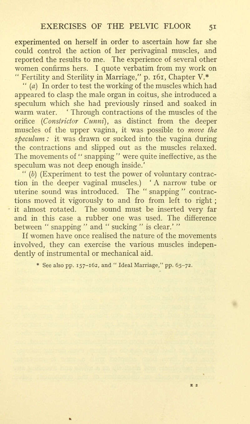 experimented on herself in order to ascertain how far she could control the action of her perivaginal muscles, and reported the results to me. The experience of several other women confirms hers. I quote verbatim from my work on  Fertility and Sterility in Marriage/' p. 161, Chapter V.*  (a) In order to test the working of the muscles which had appeared to clasp the male organ in coitus, she introduced a speculum which she had previously rinsed and soaked in warm water. ' Through contractions of the muscles of the orifice (Constrictor Cunni), as distinct from the deeper muscles of the upper vagina, it was possible to move the speculum: it was drawn or sucked into the vagina during the contractions and slipped out as the muscles relaxed. The movements of  snapping  were quite ineffective, as the speculum was not deep enough inside.'  (b) (Experiment to test the power of voluntary contrac- tion in the deeper vaginal muscles.) ' A narrow tube or uterine sound was introduced. The  snapping  contrac- tions moved it vigorously to and fro from left to right; it almost rotated. The sound must be inserted very far and in this case a rubber one was used. The difference between  snapping  and  sucking  is clear.'  If women have once realised the nature of the movements involved, they can exercise the various muscles indepen- dently of instrumental or mechanical aid. * See also pp. 157-162, and  Ideal Marriage, pp. 65-72.
