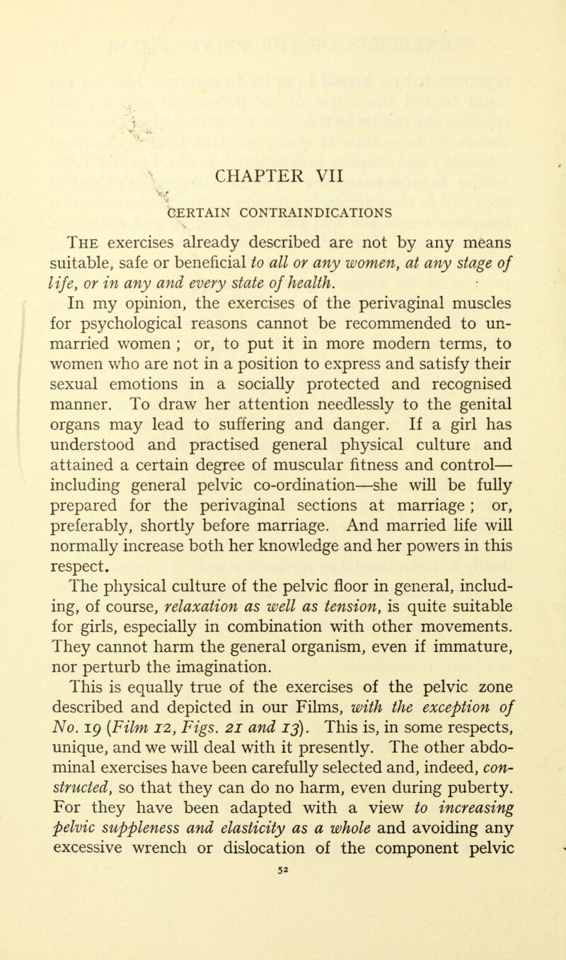 CHAPTER VII CERTAIN CONTRAINDICATIONS The exercises already described are not by any means suitable, safe or beneficial to all or any women, at any stage of life, or in any and every state of health. In my opinion, the exercises of the perivaginal muscles for psychological reasons cannot be recommended to un- married women ; or, to put it in more modern terms, to women who are not in a position to express and satisfy their sexual emotions in a socially protected and recognised manner. To draw her attention needlessly to the genital organs may lead to suffering and danger. If a girl has understood and practised general physical culture and attained a certain degree of muscular fitness and control— including general pelvic co-ordination—she will be fully prepared for the perivaginal sections at marriage ; or, preferably, shortly before marriage. And married life will normally increase both her knowledge and her powers in this respect. The physical culture of the pelvic floor in general, includ- ing, of course, relaxation as well as tension, is quite suitable for girls, especially in combination with other movements. They cannot harm the general organism, even if immature, nor perturb the imagination. This is equally true of the exercises of the pelvic zone described and depicted in our Films, with the exception of No. 19 (Film 12, Figs. 21 and 13). This is, in some respects, unique, and we will deal with it presently. The other abdo- minal exercises have been carefully selected and, indeed, con- structed, so that they can do no harm, even during puberty. For they have been adapted with a view to increasing pelvic suppleness and elasticity as a whole and avoiding any excessive wrench or dislocation of the component pelvic