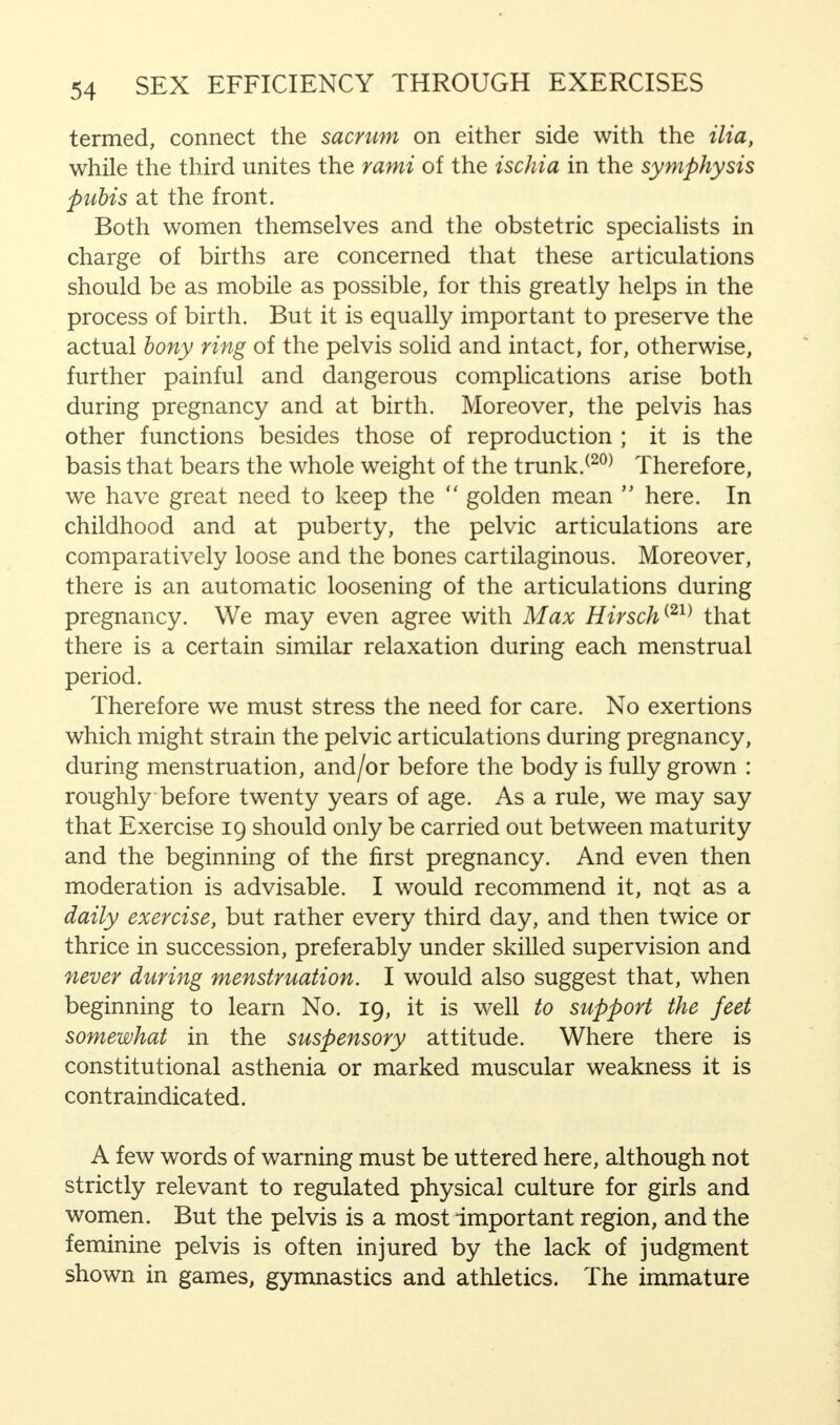 termed, connect the sacrum on either side with the ilia, while the third unites the rami of the ischia in the symphysis pubis at the front. Both women themselves and the obstetric specialists in charge of births are concerned that these articulations should be as mobile as possible, for this greatly helps in the process of birth. But it is equally important to preserve the actual bony ring of the pelvis solid and intact, for, otherwise, further painful and dangerous complications arise both during pregnancy and at birth. Moreover, the pelvis has other functions besides those of reproduction ; it is the basis that bears the whole weight of the trunk.(20) Therefore, we have great need to keep the  golden mean  here. In childhood and at puberty, the pelvic articulations are comparatively loose and the bones cartilaginous. Moreover, there is an automatic loosening of the articulations during pregnancy. We may even agree with Max Hirsch{21) that there is a certain similar relaxation during each menstrual period. Therefore we must stress the need for care. No exertions which might strain the pelvic articulations during pregnancy, during menstruation, and/or before the body is fully grown : roughly before twenty years of age. As a rule, we may say that Exercise 19 should only be carried out between maturity and the beginning of the first pregnancy. And even then moderation is advisable. I would recommend it, not as a daily exercise, but rather every third day, and then twice or thrice in succession, preferably under skilled supervision and never during menstruation. I would also suggest that, when beginning to learn No. 19, it is well to support the feet somewhat in the suspensory attitude. Where there is constitutional asthenia or marked muscular weakness it is contraindicated. A few words of warning must be uttered here, although not strictly relevant to regulated physical culture for girls and women. But the pelvis is a most important region, and the feminine pelvis is often injured by the lack of judgment shown in games, gymnastics and athletics. The immature
