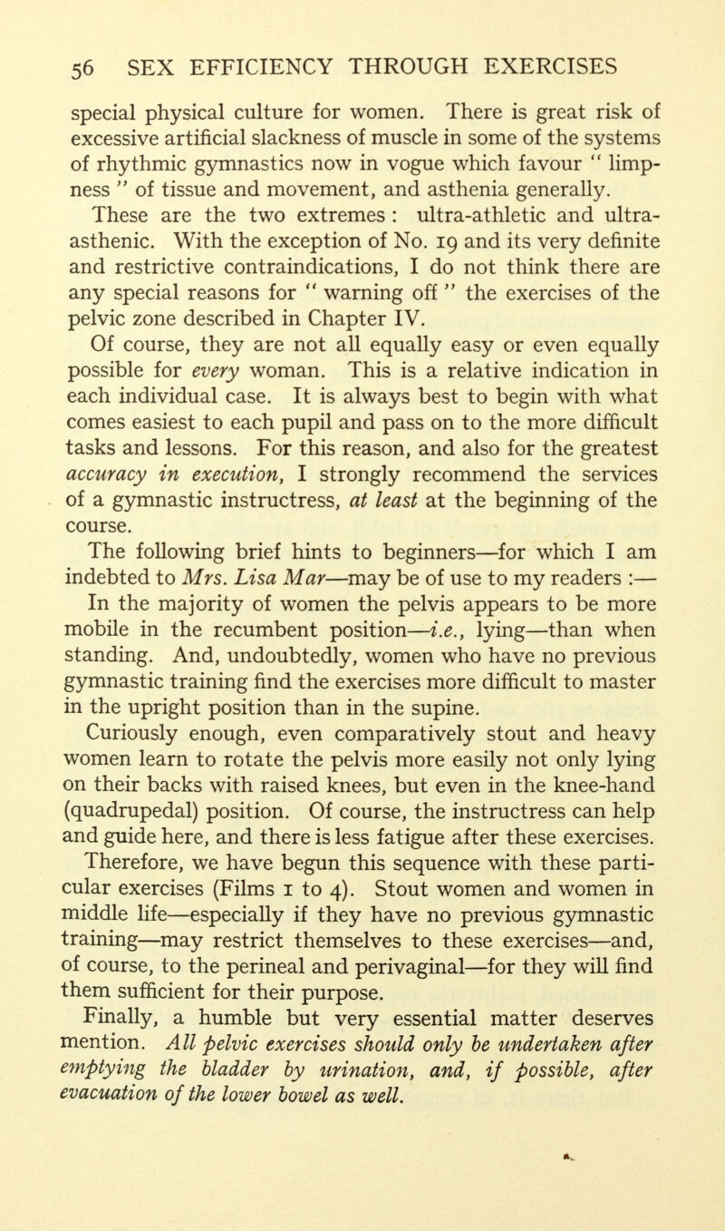 special physical culture for women. There is great risk of excessive artificial slackness of muscle in some of the systems of rhythmic gymnastics now in vogue which favour  limp- ness  of tissue and movement, and asthenia generally. These are the two extremes : ultra-athletic and ultra- asthenic. With the exception of No. 19 and its very definite and restrictive contraindications, I do not think there are any special reasons for  warning off  the exercises of the pelvic zone described in Chapter IV. Of course, they are not all equally easy or even equally possible for every woman. This is a relative indication in each individual case. It is always best to begin with what comes easiest to each pupil and pass on to the more difficult tasks and lessons. For this reason, and also for the greatest accuracy in execution, I strongly recommend the services of a gymnastic instructress, at least at the beginning of the course. The following brief hints to beginners—for which I am indebted to Mrs. Lisa Mar—may be of use to my readers :— In the majority of women the pelvis appears to be more mobile in the recumbent position—i.e., lying—than when standing. And, undoubtedly, women who have no previous gymnastic training find the exercises more difficult to master in the upright position than in the supine. Curiously enough, even comparatively stout and heavy women learn to rotate the pelvis more easily not only lying on their backs with raised knees, but even in the knee-hand (quadrupedal) position. Of course, the instructress can help and guide here, and there is less fatigue after these exercises. Therefore, we have begun this sequence with these parti- cular exercises (Films 1 to 4). Stout women and women in middle life—especially if they have no previous gymnastic training—may restrict themselves to these exercises—and, of course, to the perineal and perivaginal—for they will find them sufficient for their purpose. Finally, a humble but very essential matter deserves mention. All pelvic exercises should only be undertaken after emptying the bladder by urination, and, if possible, after evacuation of the lower bowel as well.