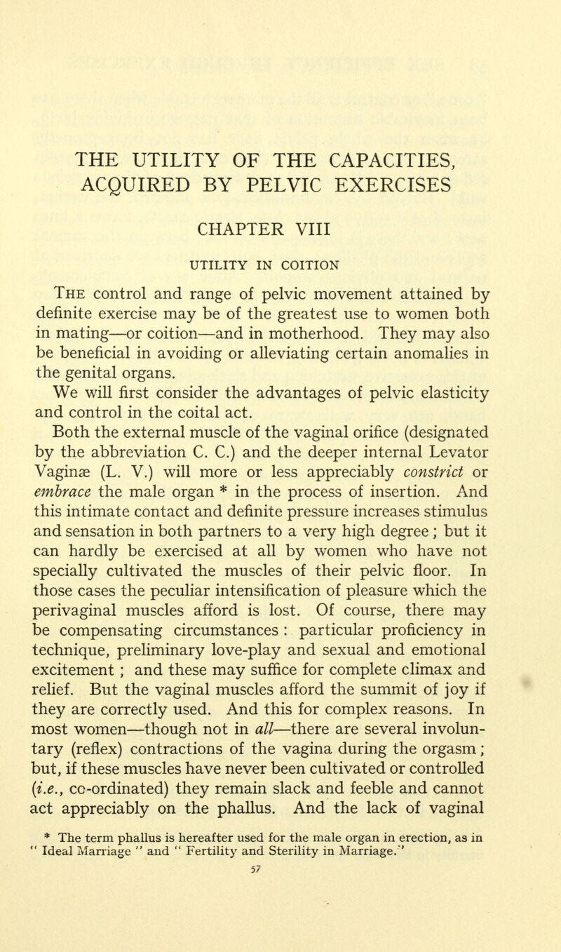 THE UTILITY OF THE CAPACITIES, ACQUIRED BY PELVIC EXERCISES CHAPTER VIII UTILITY IN COITION The control and range of pelvic movement attained by- definite exercise may be of the greatest use to women both in mating—or coition—and in motherhood. They may also be beneficial in avoiding or alleviating certain anomalies in the genital organs. We will first consider the advantages of pelvic elasticity and control in the coital act. Both the external muscle of the vaginal orifice (designated by the abbreviation C. C.) and the deeper internal Levator Vaginas (L. V.) will more or less appreciably constrict or embrace the male organ * in the process of insertion. And this intimate contact and definite pressure increases stimulus and sensation in both partners to a very high degree ; but it can hardly be exercised at all by women who have not specially cultivated the muscles of their pelvic floor. In those cases the peculiar intensification of pleasure which the perivaginal muscles afford is lost. Of course, there may be compensating circumstances : particular proficiency in technique, preliminary love-play and sexual and emotional excitement; and these may suffice for complete climax and relief. But the vaginal muscles afford the summit of joy if they are correctly used. And this for complex reasons. In most women—though not in all—there are several involun- tary (reflex) contractions of the vagina during the orgasm; but, if these muscles have never been cultivated or controlled (i.e., cc-ordinated) they remain slack and feeble and cannot act appreciably on the phallus. And the lack of vaginal * The term phallus is hereafter used for the male organ in erection, as in  Ideal Marriage  and  Fertility and Sterility in Marriage.'