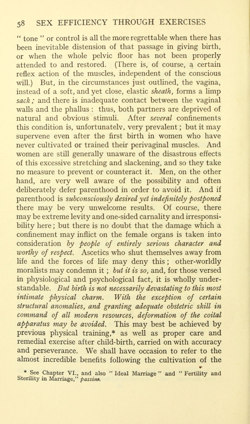  tone  or control is all the more regrettable when there has been inevitable distension of that passage in giving birth, or when the whole pelvic floor has not been properly attended to and restored. (There is, of course, a certain reflex action of the muscles, independent of the conscious will.) But, in the circumstances just outlined, the vagina, instead of a soft, and yet close, elastic sheath, forms a limp sack ; and there is inadequate contact between the vaginal walls and the phallus : thus, both partners are deprived of natural and obvious stimuli. After several confinements this condition is, unfortunatelv. very prevalent; but it may supervene even after the first birth in women who have never cultivated or trained their perivaginal muscles. And women are still generally unaware of the disastrous effects of this excessive stretching and slackening, and so they take no measure to prevent or counteract it. Men, on the other hand, are very well aware of the possibility and often deliberately defer parenthood in order to avoid it. And if parenthood is subconsciously desired yet indefinitely postponed there may be very unwelcome results. Of course, there may be extreme levity and one-sided carnality and irresponsi- bility here; but there is no doubt that the damage which a confinement may inflict on the female organs is taken into consideration by people of entirely serious character and worthy of respect. Ascetics who shut themselves away from life and the forces of life may deny this ; other-worldly moralists may condemn it; but it is so, and, for those versed in physiological and psychological fact, it is wholly under- standable. But birth is not necessarily devastating to this most intimate physical charm. With the exception of certain structural anomalies, and granting adequate obstetric skill in command of all modern resources, deformation of the coital apparatus may be avoided. This may best be achieved by previous physical training,* as well as proper care and remedial exercise after child-birth, carried on with accuracy and perseverance. We shall have occasion to refer to the almost incredible benefits following the cultivation of the *> * See Chapter VI., and also  Ideal Marriage  and  Fertility and Sterility in Marriage, passim.