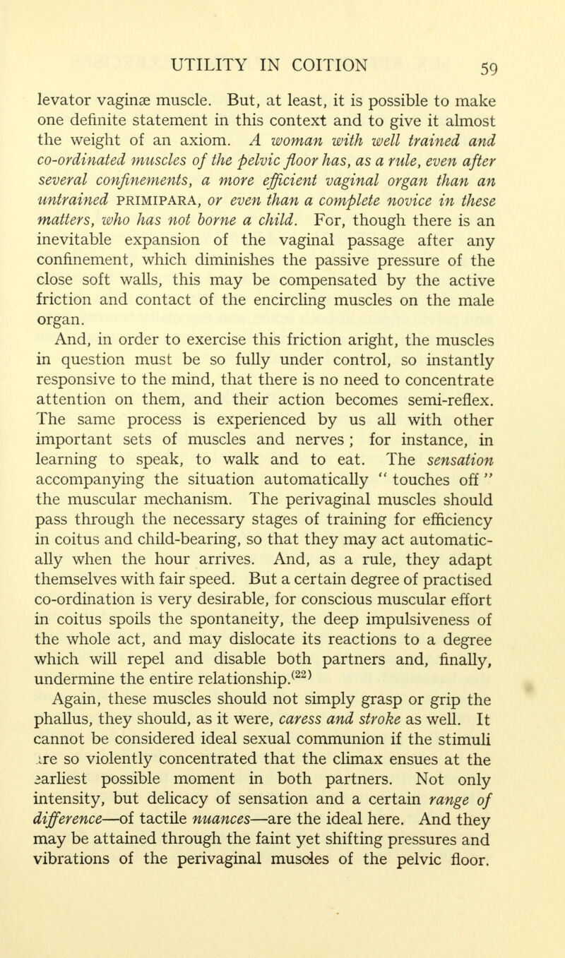 levator vaginae muscle. But, at least, it is possible to make one definite statement in this context and to give it almost the weight of an axiom. A woman with well trained and co-ordinated muscles of the pelvic floor has, as a rule, even after several confinements, a more efficient vaginal organ than an untrained primipara, or even than a complete novice in these matters, who has not borne a child. For, though there is an inevitable expansion of the vaginal passage after any confinement, which diminishes the passive pressure of the close soft walls, this may be compensated by the active friction and contact of the encircling muscles on the male organ. And, in order to exercise this friction aright, the muscles in question must be so fully under control, so instantly responsive to the mind, that there is no need to concentrate attention on them, and their action becomes semi-reflex. The same process is experienced by us all with other important sets of muscles and nerves ; for instance, in learning to speak, to walk and to eat. The sensation accompanying the situation automatically  touches off  the muscular mechanism. The perivaginal muscles should pass through the necessary stages of training for efficiency in coitus and child-bearing, so that they may act automatic- ally when the hour arrives. And, as a rule, they adapt themselves with fair speed. But a certain degree of practised co-ordination is very desirable, for conscious muscular effort in coitus spoils the spontaneity, the deep impulsiveness of the whole act, and may dislocate its reactions to a degree which will repel and disable both partners and, finally, undermine the entire relationship/22 * Again, these muscles should not simply grasp or grip the phallus, they should, as it were, caress and stroke as well. It cannot be considered ideal sexual communion if the stimuli ire so violently concentrated that the climax ensues at the earliest possible moment in both partners. Not only intensity, but delicacy of sensation and a certain range of difference—of tactile nuances—are the ideal here. And they may be attained through the faint yet shifting pressures and vibrations of the perivaginal muscles of the pelvic floor.