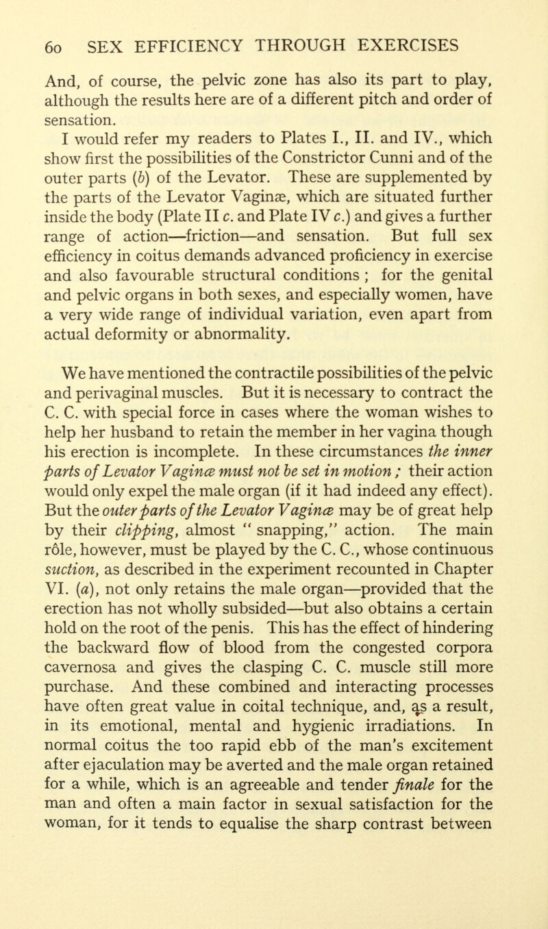 And, of course, the pelvic zone has also its part to play, although the results here are of a different pitch and order of sensation. I would refer my readers to Plates L, II. and IV., which show first the possibilities of the Constrictor Cunni and of the outer parts (b) of the Levator. These are supplemented by the parts of the Levator Vaginae, which are situated further inside the body (Plate lie. and Plate IV c.) and gives a further range of action—friction—and sensation. But full sex efficiency in coitus demands advanced proficiency in exercise and also favourable structural conditions; for the genital and pelvic organs in both sexes, and especially women, have a very wide range of individual variation, even apart from actual deformity or abnormality. We have mentioned the contractile possibilities of the pelvic and perivaginal muscles. But it is necessary to contract the C. C. with special force in cases where the woman wishes to help her husband to retain the member in her vagina though his erection is incomplete. In these circumstances the inner parts of Levator Vagince must not be set in motion ; their action would only expel the male organ (if it had indeed any effect). But the outer parts of the Levator Vagince may be of great help by their clipping, almost snapping, action. The main role, however, must be played by the C. C, whose continuous suction, as described in the experiment recounted in Chapter VI. (a), not only retains the male organ—provided that the erection has not wholly subsided—but also obtains a certain hold on the root of the penis. This has the effect of hindering the backward flow of blood from the congested corpora cavernosa and gives the clasping C. C. muscle still more purchase. And these combined and interacting processes have often great value in coital technique, and, a^s a result, in its emotional, mental and hygienic irradiations. In normal coitus the too rapid ebb of the man's excitement after ejaculation may be averted and the male organ retained for a while, which is an agreeable and tender finale for the man and often a main factor in sexual satisfaction for the woman, for it tends to equalise the sharp contrast between