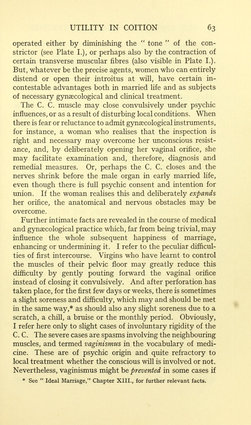 operated either by diminishing the  tone  of the con- strictor (see Plate I.), or perhaps also by the contraction of certain transverse muscular fibres (also visible in Plate I.). But, whatever be the precise agents, women who can entirely distend or open their introitus at will, have certain in- contestable advantages both in married life and as subjects of necessary gynaecological and clinical treatment. The C. C. muscle may close convulsively under psychic influences, or as a result of disturbing local conditions. When there is fear or reluctance to admit gynaecological instruments, for instance, a woman who realises that the inspection is right and necessary may overcome her unconscious resist- ance, and, by deliberately opening her vaginal orifice, she may facilitate examination and, therefore, diagnosis and remedial measures. Or, perhaps the C. C. closes and the nerves shrink before the male organ in early married life, even though there is full psychic consent and intention for union. If the woman realises this and deliberately expands her orifice, the anatomical and nervous obstacles may be overcome. Further intimate facts are revealed in the course of medical and gynaecological practice which, far from being trivial, may influence the whole subsequent happiness of marriage, enhancing or undermining it. I refer to the peculiar difficul- ties of first intercourse. Virgins who have learnt to control the muscles of their pelvic floor may greatly reduce this difficulty by gently pouting forward the vaginal orifice instead of closing it convulsively. And after perforation has taken place, for the first few days or weeks, there is sometimes a slight soreness and difficulty, which may and should be met in the same way,* as should also any slight soreness due to a scratch, a chill, a bruise or the monthly period. Obviously, I refer here only to slight cases of involuntary rigidity of the C. C. The severe cases are spasms involving the neighbouring muscles, and termed vaginismus in the vocabulary of medi- cine. These are of psychic origin and quite refractory to local treatment whether the conscious will is involved or not. Nevertheless, vaginismus might be prevented in some cases if * See  Ideal Marriage, Chapter XIII., for further relevant facts.