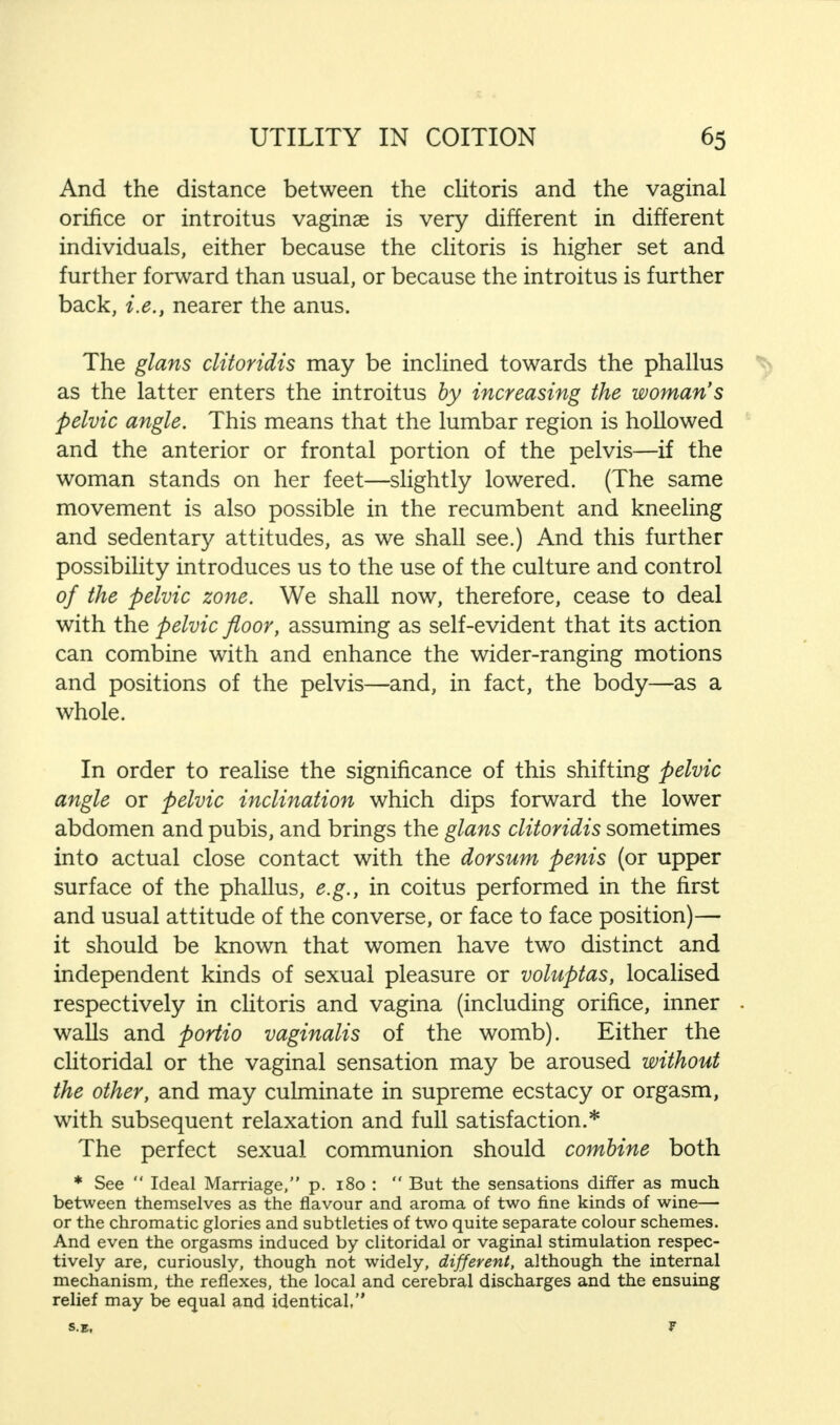 And the distance between the clitoris and the vaginal orifice or introitus vaginae is very different in different individuals, either because the clitoris is higher set and further forward than usual, or because the introitus is further back, i.e., nearer the anus. The glans clitoridis may be inclined towards the phallus as the latter enters the introitus by increasing the woman's pelvic angle. This means that the lumbar region is hollowed and the anterior or frontal portion of the pelvis—if the woman stands on her feet—slightly lowered. (The same movement is also possible in the recumbent and kneeling and sedentary attitudes, as we shall see.) And this further possibility introduces us to the use of the culture and control of the pelvic zone. We shall now, therefore, cease to deal with the pelvic floor, assuming as self-evident that its action can combine with and enhance the wider-ranging motions and positions of the pelvis—and, in fact, the body—as a whole. In order to realise the significance of this shifting pelvic angle or pelvic inclination which dips forward the lower abdomen and pubis, and brings the glans clitoridis sometimes into actual close contact with the dorsum penis (or upper surface of the phallus, e.g., in coitus performed in the first and usual attitude of the converse, or face to face position)— it should be known that women have two distinct and independent kinds of sexual pleasure or voluptas, localised respectively in clitoris and vagina (including orifice, inner walls and portio vaginalis of the womb). Either the clitoridal or the vaginal sensation may be aroused without the other, and may culminate in supreme ecstacy or orgasm, with subsequent relaxation and full satisfaction.* The perfect sexual communion should combine both * See  Ideal Marriage, p. 180 :  But the sensations differ as much between themselves as the flavour and aroma of two fine kinds of wine— or the chromatic glories and subtleties of two quite separate colour schemes. And even the orgasms induced by clitoridal or vaginal stimulation respec- tively are, curiously, though not widely, different, although the internal mechanism, the reflexes, the local and cerebral discharges and the ensuing relief may be equal and identical,