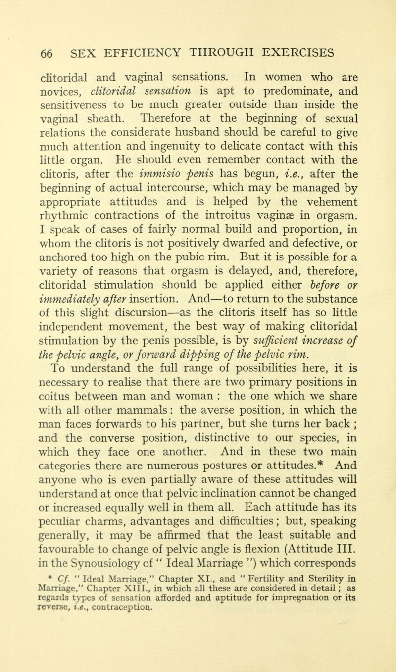 clitoridal and vaginal sensations. In women who are novices, clitoridal sensation is apt to predominate, and sensitiveness to be much greater outside than inside the vaginal sheath. Therefore at the beginning of sexual relations the considerate husband should be careful to give much attention and ingenuity to delicate contact with this little organ. He should even remember contact with the clitoris, after the immisio penis has begun, i.e., after the beginning of actual intercourse, which may be managed by appropriate attitudes and is helped by the vehement rhythmic contractions of the introitus vaginae in orgasm. I speak of cases of fairly normal build and proportion, in whom the clitoris is not positively dwarfed and defective, or anchored too high on the pubic rim. But it is possible for a variety of reasons that orgasm is delayed, and, therefore, clitoridal stimulation should be applied either before or immediately after insertion. And—to return to the substance of this slight discursion—as the clitoris itself has so little independent movement, the best way of making clitoridal stimulation by the penis possible, is by sufficient increase of the pelvic angle, or forward dipping of the pelvic rim. To understand the full range of possibilities here, it is necessary to realise that there are two primary positions in coitus between man and woman : the one which we share with all other mammals: the averse position, in which the man faces forwards to his partner, but she turns her back; and the converse position, distinctive to our species, in which they face one another. And in these two main categories there are numerous postures or attitudes.* And anyone who is even partially aware of these attitudes will understand at once that pelvic inclination cannot be changed or increased equally well in them all. Each attitude has its peculiar charms, advantages and difficulties; but, speaking generally, it may be affirmed that the least suitable and favourable to change of pelvic angle is flexion (Attitude III. in the Synousiology of  Ideal Marriage ) which corresponds * Cf.  Ideal Marriage, Chapter XI., and  Fertility and Sterility in Marriage, Chapter XIII., in which all these are considered in detail ; as regards types of sensation afforded and aptitude for impregnation or its reverse, i.e., contraception.