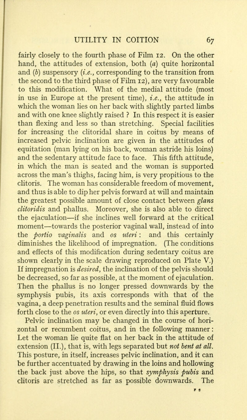 fairly closely to the fourth phase of Film 12. On the other hand, the attitudes of extension, both (a) quite horizontal and (b) suspensory (i.e., corresponding to the transition from the second to the third phase of Film 12), are very favourable to this modification. What of the medial attitude (most in use in Europe at the present time), i.e., the attitude in which the woman lies on her back with slightly parted limbs and with one knee slightly raised ? In this respect it is easier than flexing and less so than stretching. Special facilities for increasing the clitoridal share in coitus by means of increased pelvic inclination are given in the attitudes of equitation (man lying on his back, woman astride his loins) and the sedentary attitude face to face. This fifth attitude, in which the man is seated and the woman is supported across the man's thighs, facing him, is very propitious to the clitoris. The woman has considerable freedom of movement, and thus is able to dip her pelvis forward at will and maintain the greatest possible amount of close contact between glans clitoridis and phallus. Moreover, she is also able to direct the ejaculation—if she inclines well forward at the critical moment—towards the posterior vaginal wall, instead of into the portio vaginalis and os uteri: and this certainly diminishes the likelihood of impregnation. (The conditions and effects of this modification during sedentary coitus are shown clearly in the scale drawing reproduced on Plate V.) If impregnation is desired, the inclination of the pelvis should be decreased, so far as possible, at the moment of ejaculation. Then the phallus is no longer pressed downwards by the symphysis pubis, its axis corresponds with that of the vagina, a deep penetration results and the seminal fluid flows forth close to the os uteri, or even directly into this aperture. Pelvic inclination may be changed in the course of hori- zontal or recumbent coitus, and in the following manner: Let the woman lie quite flat on her back in the attitude of extension (II.), that is, with legs separated but not bent at all. This posture, in itself, increases pelvic inclination, and it can be further accentuated by drawing in the loins and hollowing the back just above the hips, so that symphysis pubis and clitoris are stretched as far as possible downwards. The