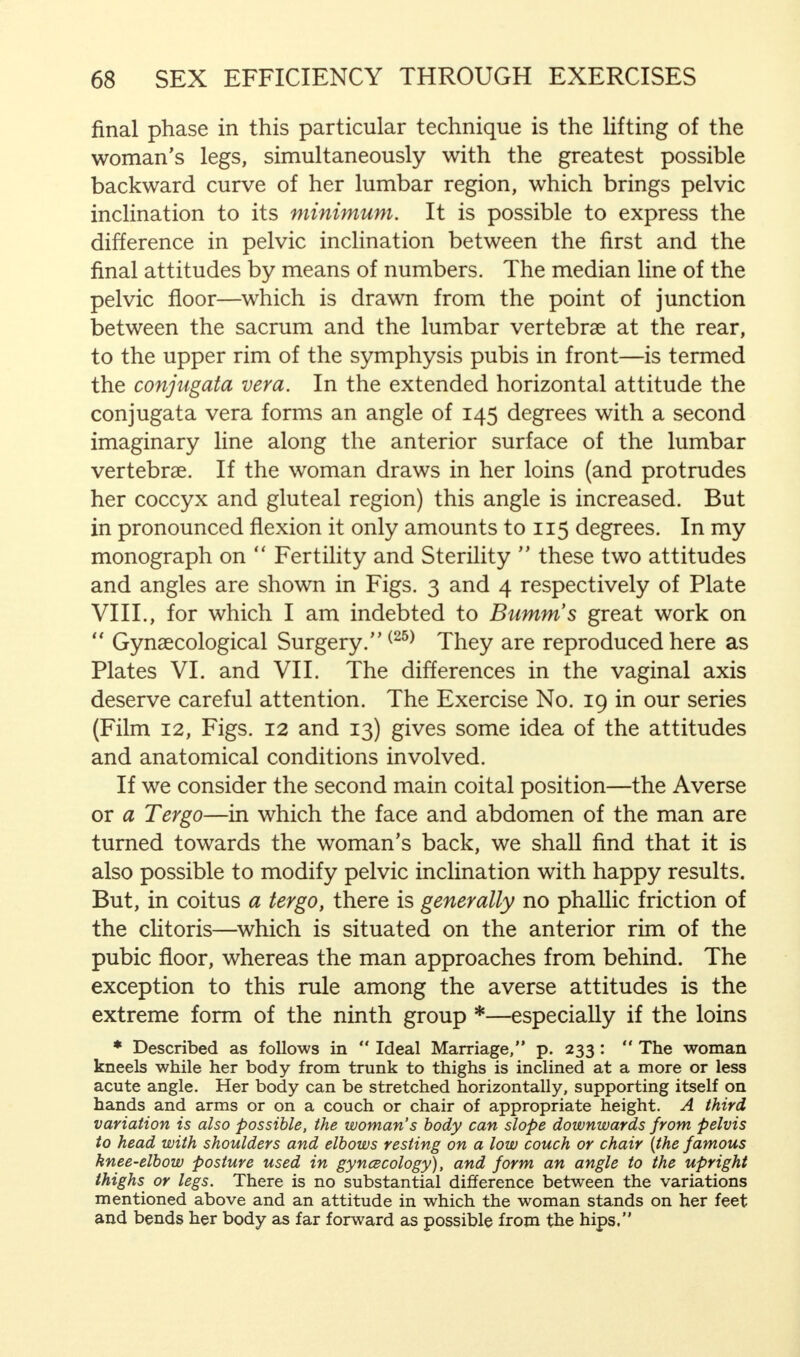 final phase in this particular technique is the lifting of the woman's legs, simultaneously with the greatest possible backward curve of her lumbar region, which brings pelvic inclination to its minimum. It is possible to express the difference in pelvic inclination between the first and the final attitudes by means of numbers. The median line of the pelvic floor—which is drawn from the point of junction between the sacrum and the lumbar vertebrae at the rear, to the upper rim of the symphysis pubis in front—is termed the conjugata vera. In the extended horizontal attitude the conjugata vera forms an angle of 145 degrees with a second imaginary line along the anterior surface of the lumbar vertebrae. If the woman draws in her loins (and protrudes her coccyx and gluteal region) this angle is increased. But in pronounced flexion it only amounts to 115 degrees. In my monograph on  Fertility and Sterility  these two attitudes and angles are shown in Figs. 3 and 4 respectively of Plate VIII., for which I am indebted to Bumm's great work on  Gynaecological Surgery.(25) They are reproduced here as Plates VI. and VII. The differences in the vaginal axis deserve careful attention. The Exercise No. 19 in our series (Film 12, Figs. 12 and 13) gives some idea of the attitudes and anatomical conditions involved. If we consider the second main coital position—the Averse or a Tergo—in which the face and abdomen of the man are turned towards the woman's back, we shall find that it is also possible to modify pelvic inclination with happy results. But, in coitus a tergo, there is generally no phallic friction of the clitoris—which is situated on the anterior rim of the pubic floor, whereas the man approaches from behind. The exception to this rule among the averse attitudes is the extreme form of the ninth group *—especially if the loins * Described as follows in  Ideal Marriage, p. 233:  The woman kneels while her body from trunk to thighs is inclined at a more or less acute angle. Her body can be stretched horizontally, supporting itself on hands and arms or on a couch or chair of appropriate height. A third variation is also possible, the woman's body can slope downwards from pelvis to head with shoulders and elbows resting on a low couch or chair (the famous knee-elbow posture used in gynecology), and form an angle to the upright thighs or legs. There is no substantial difference between the variations mentioned above and an attitude in which the woman stands on her feet and bends her body as far forward as possible from the hips.