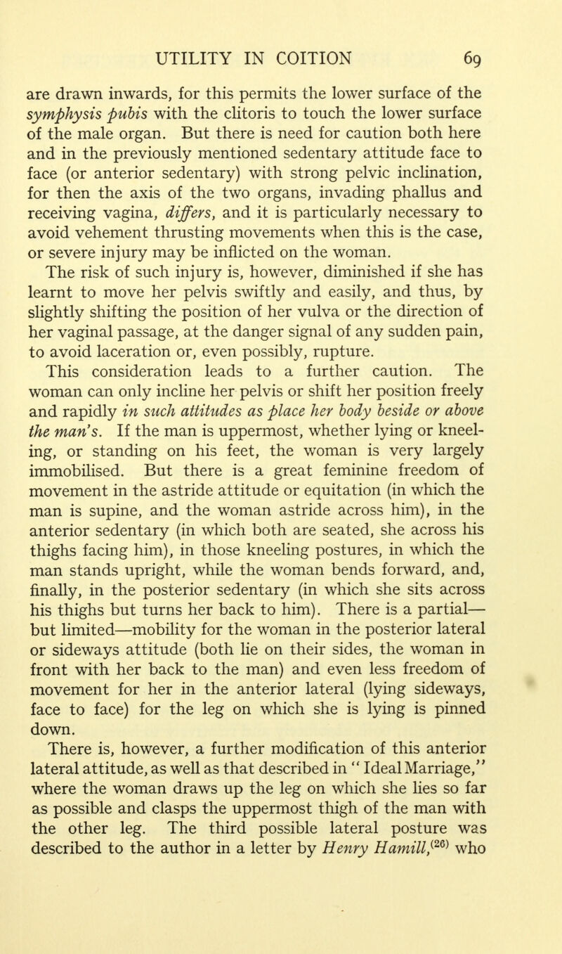 are drawn inwards, for this permits the lower surface of the symphysis pubis with the clitoris to touch the lower surface of the male organ. But there is need for caution both here and in the previously mentioned sedentary attitude face to face (or anterior sedentary) with strong pelvic inclination, for then the axis of the two organs, invading phallus and receiving vagina, differs, and it is particularly necessary to avoid vehement thrusting movements when this is the case, or severe injury may be inflicted on the woman. The risk of such injury is, however, diminished if she has learnt to move her pelvis swiftly and easily, and thus, by slightly shifting the position of her vulva or the direction of her vaginal passage, at the danger signal of any sudden pain, to avoid laceration or, even possibly, rupture. This consideration leads to a further caution. The woman can only incline her pelvis or shift her position freely and rapidly in such attitudes as place her body beside or above the man's. If the man is uppermost, whether lying or kneel- ing, or standing on his feet, the woman is very largely immobilised. But there is a great feminine freedom of movement in the astride attitude or equitation (in which the man is supine, and the woman astride across him), in the anterior sedentary (in which both are seated, she across his thighs facing him), in those kneeling postures, in which the man stands upright, while the woman bends forward, and, finally, in the posterior sedentary (in which she sits across his thighs but turns her back to him). There is a partial— but limited—mobility for the woman in the posterior lateral or sideways attitude (both lie on their sides, the woman in front with her back to the man) and even less freedom of movement for her in the anterior lateral (lying sideways, face to face) for the leg on which she is lying is pinned down. There is, however, a further modification of this anterior lateral attitude, as well as that described in  Ideal Marriage/' where the woman draws up the leg on which she lies so far as possible and clasps the uppermost thigh of the man with the other leg. The third possible lateral posture was described to the author in a letter by Henry Hamill,(2Q) who