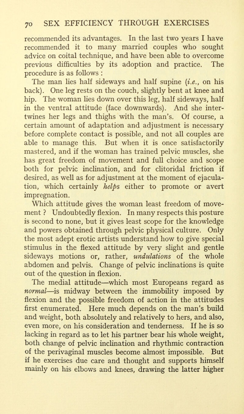 recommended its advantages. In the last two years I have recommended it to many married couples who sought advice on coital technique, and have been able to overcome previous difficulties by its adoption and practice. The procedure is as follows : The man lies half sideways and half supine (i.e., on his back). One leg rests on the couch, slightly bent at knee and hip. The woman lies down over this leg, half sideways, half in the ventral attitude (face downwards). And she inter- twines her legs and thighs with the man's. Of course, a certain amount of adaptation and adjustment is necessary before complete contact is possible, and not all couples are able to manage this. But when it is once satisfactorily mastered, and if the woman has trained pelvic muscles, she has great freedom of movement and full choice and scope both for pelvic inclination, and for clitoridal friction if desired, as well as for adjustment at the moment of ejacula- tion, which certainly helps either to promote or avert impregnation. Which attitude gives the woman least freedom of move- ment ? Undoubtedly flexion. In many respects this posture is second to none, but it gives least scope for the knowledge and powers obtained through pelvic physical culture. Only the most adept erotic artists understand how to give special stimulus in the flexed attitude by very slight and gentle sideways motions or, rather, undulations of the whole abdomen and pelvis. Change of pelvic inclinations is quite out of the question in flexion. The medial attitude—which most Europeans regard as normal—is midway between the immobility imposed by flexion and the possible freedom of action in the attitudes first enumerated. Here much depends on the man's build and weight, both absolutely and relatively to hers, and also, even more, on his consideration and tenderness. If he is so lacking in regard as to let his partner bear his whole weight, both change of pelvic inclination and rhythmic contraction of the perivaginal muscles become almost impossible. But if he exercises due care and thought and supports himself mainly on his elbows and knees, drawing the latter higher