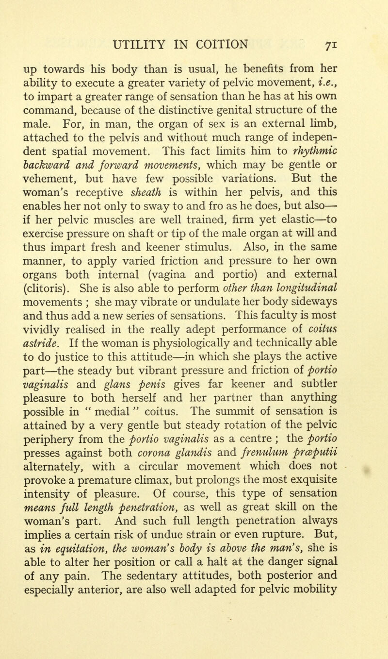 up towards his body than is usual, he benefits from her ability to execute a greater variety of pelvic movement, i.e., to impart a greater range of sensation than he has at his own command, because of the distinctive genital structure of the male. For, in man, the organ of sex is an external limb, attached to the pelvis and without much range of indepen- dent spatial movement. This fact limits him to rhythmic backward and forward movements, which may be gentle or vehement, but have few possible variations. But the woman's receptive sheath is within her pelvis, and this enables her not only to sway to and fro as he does, but also— if her pelvic muscles are well trained, firm yet elastic—to exercise pressure on shaft or tip of the male organ at will and thus impart fresh and keener stimulus. Also, in the same manner, to apply varied friction and pressure to her own organs both internal (vagina and portio) and external (clitoris). She is also able to perform other than longitudinal movements ; she may vibrate or undulate her body sideways and thus add a new series of sensations. This faculty is most vividly realised in the really adept performance of coitus astride. If the woman is physiologically and technically able to do justice to this attitude—in which she plays the active part—the steady but vibrant pressure and friction of portio vaginalis and glans penis gives far keener and subtler pleasure to both herself and her partner than anything possible in  medial coitus. The summit of sensation is attained by a very gentle but steady rotation of the pelvic periphery from the portio vaginalis as a centre ; the portio presses against both corona glandis and frenulum prcaputii alternately, with a circular movement which does not provoke a premature climax, but prolongs the most exquisite intensity of pleasure. Of course, this type of sensation means full length penetration, as well as great skill on the woman's part. And such full length penetration always implies a certain risk of undue strain or even rupture. But, as in equitation, the woman's body is above the man's, she is able to alter her position or call a halt at the danger signal of any pain. The sedentary attitudes, both posterior and especially anterior, are also well adapted for pelvic mobility