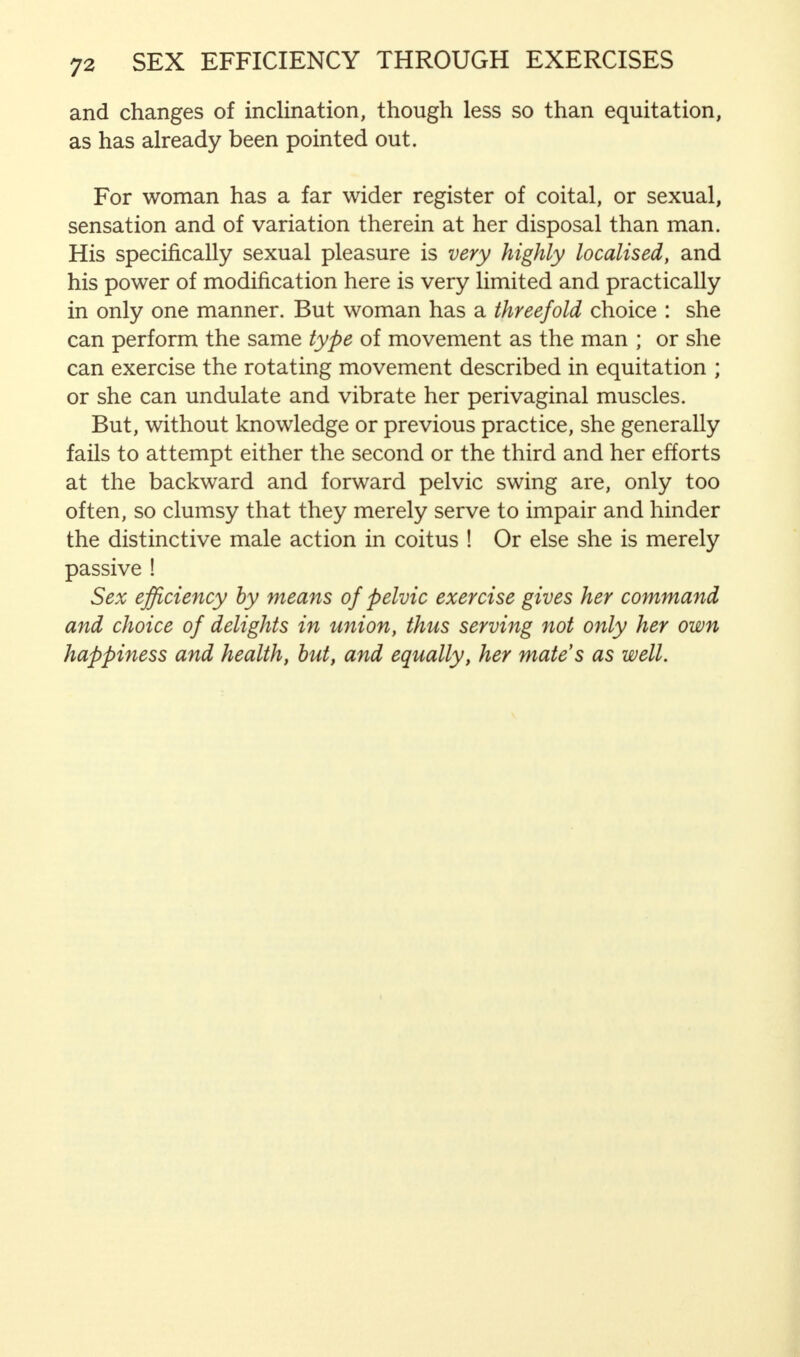 and changes of inclination, though less so than equitation, as has already been pointed out. For woman has a far wider register of coital, or sexual, sensation and of variation therein at her disposal than man. His specifically sexual pleasure is very highly localised, and his power of modification here is very limited and practically in only one manner. But woman has a threefold choice : she can perform the same type of movement as the man ; or she can exercise the rotating movement described in equitation ; or she can undulate and vibrate her perivaginal muscles. But, without knowledge or previous practice, she generally fails to attempt either the second or the third and her efforts at the backward and forward pelvic swing are, only too often, so clumsy that they merely serve to impair and hinder the distinctive male action in coitus ! Or else she is merely passive ! Sex efficiency by means of pelvic exercise gives her command and choice of delights in union, thus serving not only her own happiness and health, but, and equally, her mates as well.