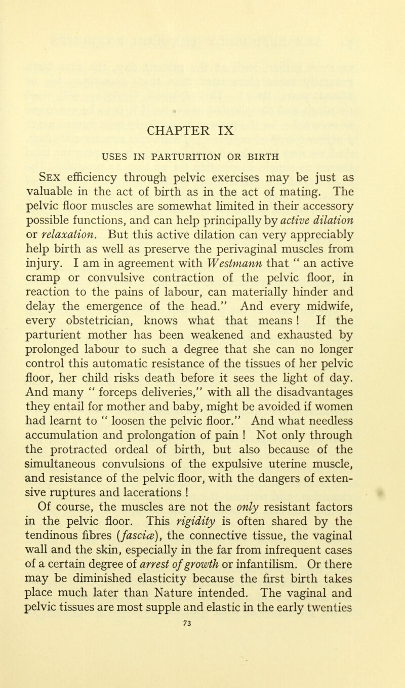 CHAPTER IX USES IN PARTURITION OR BIRTH Sex efficiency through pelvic exercises may be just as valuable in the act of birth as in the act of mating. The pelvic floor muscles are somewhat limited in their accessory possible functions, and can help principally by active dilation or relaxation. But this active dilation can very appreciably help birth as well as preserve the perivaginal muscles from injury. I am in agreement with Westmann that  an active cramp or convulsive contraction of the pelvic floor, in reaction to the pains of labour, can materially hinder and delay the emergence of the head. And every midwife, every obstetrician, knows what that means! If the parturient mother has been weakened and exhausted by prolonged labour to such a degree that she can no longer control this automatic resistance of the tissues of her pelvic floor, her child risks death before it sees the light of day. And many  forceps deliveries, with all the disadvantages they entail for mother and baby, might be avoided if women had learnt to  loosen the pelvic floor. And what needless accumulation and prolongation of pain ! Not only through the protracted ordeal of birth, but also because of the simultaneous convulsions of the expulsive uterine muscle, and resistance of the pelvic floor, with the dangers of exten- sive ruptures and lacerations ! Of course, the muscles are not the only resistant factors in the pelvic floor. This rigidity is often shared by the tendinous fibres (fascice), the connective tissue, the vaginal wall and the skin, especially in the far from infrequent cases of a certain degree of arrest of growth or infantilism. Or there may be diminished elasticity because the first birth takes place much later than Nature intended. The vaginal and pelvic tissues are most supple and elastic in the early twenties