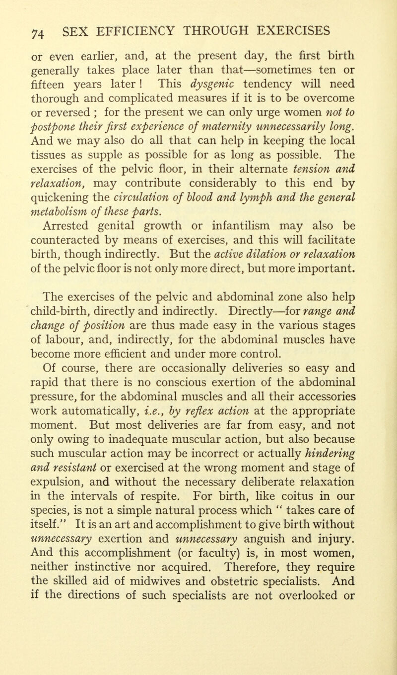 or even earlier, and, at the present day, the first birth generally takes place later than that—sometimes ten or fifteen years later! This dysgenic tendency will need thorough and complicated measures if it is to be overcome or reversed ; for the present we can only urge women not to postpone their first experience of maternity unnecessarily long. And we may also do all that can help in keeping the local tissues as supple as possible for as long as possible. The exercises of the pelvic floor, in their alternate tension and relaxation, may contribute considerably to this end by quickening the circulation of blood and lymph and the general metabolism of these parts. Arrested genital growth or infantilism may also be counteracted by means of exercises, and this will facilitate birth, though indirectly. But the active dilation or relaxation of the pelvic floor is not only more direct, but more important. The exercises of the pelvic and abdominal zone also help child-birth, directly and indirectly. Directly—for range and change of position are thus made easy in the various stages of labour, and, indirectly, for the abdominal muscles have become more efficient and under more control. Of course, there are occasionally deliveries so easy and rapid that there is no conscious exertion of the abdominal pressure, for the abdominal muscles and all their accessories work automatically, i.e., by reflex action at the appropriate moment. But most deliveries are far from easy, and not only owing to inadequate muscular action, but also because such muscular action may be incorrect or actually hindering and resistant or exercised at the wrong moment and stage of expulsion, and without the necessary deliberate relaxation in the intervals of respite. For birth, like coitus in our species, is not a simple natural process which  takes care of itself. It is an art and accomplishment to give birth without unnecessary exertion and unnecessary anguish and injury. And this accomplishment (or faculty) is, in most women, neither instinctive nor acquired. Therefore, they require the skilled aid of midwives and obstetric specialists. And if the directions of such specialists are not overlooked or