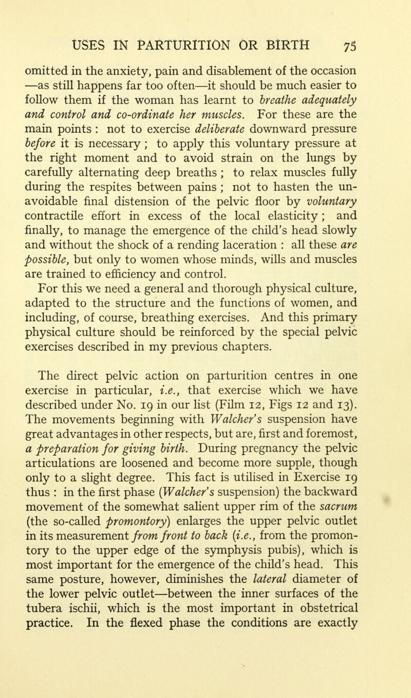 omitted in the anxiety, pain and disablement of the occasion —as still happens far too often—it should be much easier to follow them if the woman has learnt to breathe adequately and control and co-ordinate her muscles. For these are the main points : not to exercise deliberate downward pressure before it is necessary; to apply this voluntary pressure at the right moment and to avoid strain on the lungs by carefully alternating deep breaths ; to relax muscles fully during the respites between pains ; not to hasten the un- avoidable final distension of the pelvic floor by voluntary contractile effort in excess of the local elasticity; and finally, to manage the emergence of the child's head slowly and without the shock of a rending laceration : all these are possible, but only to women whose minds, wills and muscles are trained to efficiency and control. For this we need a general and thorough physical culture, adapted to the structure and the functions of women, and including, of course, breathing exercises. And this primary physical culture should be reinforced by the special pelvic exercises described in my previous chapters. The direct pelvic action on parturition centres in one exercise in particular, i.e., that exercise which we have described under No. 19 in our list (Film 12, Figs 12 and 13). The movements beginning with Watchers suspension have great advantages in other respects, but are, first and foremost, a preparation for giving birth. During pregnancy the pelvic articulations are loosened and become more supple, though only to a slight degree. This fact is utilised in Exercise 19 thus : in the first phase (Watcher's suspension) the backward movement of the somewhat salient upper rim of the sacrum (the so-called promontory) enlarges the upper pelvic outlet in its measurement from front to back [i.e., from the promon- tory to the upper edge of the symphysis pubis), which is most important for the emergence of the child's head. This same posture, however, diminishes the lateral diameter of the lower pelvic outlet—between the inner surfaces of the tubera ischii, which is the most important in obstetrical practice. In the flexed phase the conditions are exactly