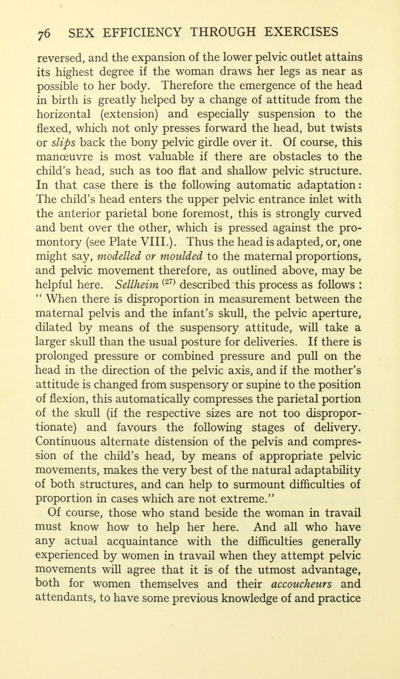 reversed, and the expansion of the lower pelvic outlet attains its highest degree if the woman draws her legs as near as possible to her body. Therefore the emergence of the head in birth is greatly helped by a change of attitude from the horizontal (extension) and especially suspension to the flexed, which not only presses forward the head, but twists or slips back the bony pelvic girdle over it. Of course, this manoeuvre is most valuable if there are obstacles to the child's head, such as too flat and shallow pelvic structure. In that case there is the following automatic adaptation: The child's head enters the upper pelvic entrance inlet with the anterior parietal bone foremost, this is strongly curved and bent over the other, which is pressed against the pro- montory (see Plate VIII.). Thus the head is adapted, or, one might say, modelled or moulded to the maternal proportions, and pelvic movement therefore, as outlined above, may be helpful here. Sellheim(27) described this process as follows :  When there is disproportion in measurement between the maternal pelvis and the infant's skull, the pelvic aperture, dilated by means of the suspensory attitude, will take a larger skull than the usual posture for deliveries. If there is prolonged pressure or combined pressure and pull on the head in the direction of the pelvic axis, and if the mother's attitude is changed from suspensory or supine to the position of flexion, this automatically compresses the parietal portion of the skull (if the respective sizes are not too dispropor- tionate) and favours the following stages of delivery. Continuous alternate distension of the pelvis and compres- sion of the child's head, by means of appropriate pelvic movements, makes the very best of the natural adaptability of both structures, and can help to surmount difficulties of proportion in cases which are not extreme. Of course, those who stand beside the woman in travail must know how to help her here. And all who have any actual acquaintance with the difficulties generally experienced by women in travail when they attempt pelvic movements will agree that it is of the utmost advantage, both for women themselves and their accoucheurs and attendants, to have some previous knowledge of and practice