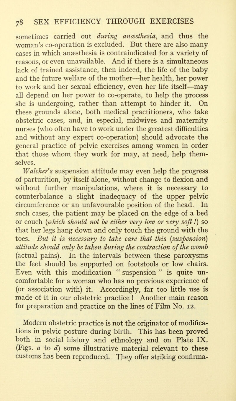 sometimes carried out during ancBsthesia, and thus the woman's co-operation is excluded. But there are also many cases in which anaesthesia is contraindicated for a variety of reasons, or even unavailable. And if there is a simultaneous lack of trained assistance, then indeed, the life of the baby and the future welfare of the mother—her health, her power to work and her sexual efficiency, even her life itself—may all depend on her power to co-operate, to help the process she is undergoing, rather than attempt to hinder it. On these grounds alone, both medical practitioners, who take obstetric cases, and, in especial, midwives and maternity nurses (who often have to work under the greatest difficulties and without any expert co-operation) should advocate the general practice of pelvic exercises among women in order that those whom they work for may, at need, help them- selves. Watcher's suspension attitude may even help the progress of parturition, by itself alone, without change to flexion and without further manipulations, where it is necessary to counterbalance a slight inadequacy of the upper pelvic circumference or an unfavourable position of the head. In such cases, the patient may be placed on the edge of a bed or couch (which should not be either very low or very soft!) so that her legs hang down and only touch the ground with the toes. But it is necessary to take care that this (suspension) attitude should only be taken during the contraction of the womb (actual pains). In the intervals between these paroxysms the feet should be supported on footstools or low chairs. Even with this modification  suspension  is quite un- comfortable for a woman who has no previous experience of (or association with) it. Accordingly, far too little use is made of it in our obstetric practice ! Another main reason for preparation and practice on the lines of Film No. 12. Modern obstetric practice is not the originator of modifica- tions in pelvic posture during birth. This has been proved both in social history and ethnology and on Plate IX. (Figs, a to d) some illustrative material relevant to these customs has been reproduced They offer striking confirma-