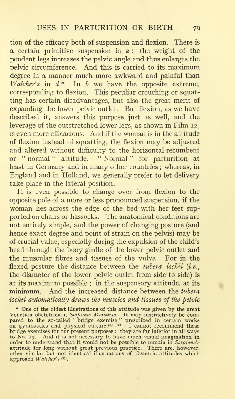 tion of the efficacy both of suspension and flexion. There is a certain primitive suspension in a : the weight of the pendent legs increases the pelvic angle and thus enlarges the pelvic circumference. And this is carried to its maximum degree in a manner much more awkward and painful than Watcher's in d* In b we have the opposite extreme, corresponding to flexion. This peculiar crouching or squat- ting has certain disadvantages, but also the great merit of expanding the lower pelvic outlet. But flexion, as we have described it, answers this purpose just as well, and the leverage of the outstretched lower legs, as shown in Film 12, is even more efficacious. And if the woman is in the attitude of flexion instead of squatting, the flexion may be adjusted and altered without difficulty to the horizontal-recumbent or normal attitude. Normal for parturition at least in Germany and in many other countries; whereas, in England and in Holland, we generally prefer to let delivery take place in the lateral position. It is even possible to change over from flexion to the opposite pole of a more or less pronounced suspension, if the woman lies across the edge of the bed with her feet sup- ported on chairs or hassocks. The anatomical conditions are not entirely simple, and the power of changing posture (and hence exact degree and point of strain on the pelvis) may be of crucial value, especially during the expulsion of the child's head through the bony girdle of the lower pelvic outlet and the muscular fibres and tissues of the vulva. For in the flexed posture the distance between the tuber a ischii (i.e., the diameter of the lower pelvic outlet from side to side) is at its maximum possible ; in the suspensory attitude, at its minimum. And the increased distance between the tuber a ischii automatically draws the muscles and tissues of the pelvic * One of the oldest illustrations of this attitude was given by the great Venetian obstetrician, Scipione Mercurio. It may instructively be com- pared to the so-called bridge exercise prescribed in certain works on gymnastics and physical culture.'29' *30). I cannot recommend these bridge exercises for our present purposes : they are far inferior in all ways to No. 19. And it is not necessary to have much visual imagination in order to understand that it would not be possible to remain in Scipione's attitude for long without great previous practice. There are, however, other similar but not identical illustrations of obstetric attitudes which approach Walcher's <31',