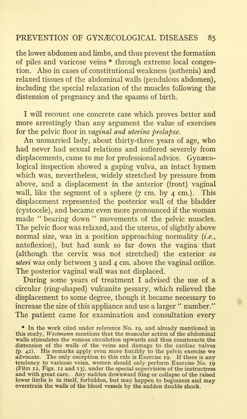 the lower abdomen and limbs, and thus prevent the formation of piles and varicose veins * through extreme local conges- tion. Also in cases of constitutional weakness (asthenia) and relaxed tissues of the abdominal walls (pendulous abdomen), including the special relaxation of the muscles following the distension of pregnancy and the spasms of birth. I will recount one concrete case which proves better and more arrestingly than any argument the value of exercises for the pelvic floor in vaginal and uterine prolapse. An unmarried lady, about thirty-three years of age, who had never had sexual relations and suffered severely from displacements, came to me for professional advice. Gynaeco- logical inspection showed a gaping vulva, an intact hymen which was, nevertheless, widely stretched by pressure from above, and a displacement in the anterior (front) vaginal wall, like the segment of a sphere (7 cm. by 4 cm.). This displacement represented the posterior wall of the bladder (cystocele), and became even more pronounced if the woman made bearing down movements of the pelvic muscles. The pelvic floor was relaxed, and the uterus, of slightly above normal size, was in a position approaching normality {i.e., anteflexion), but had sunk so far down the vagina that (although the cervix was not stretched) the exterior os uteri was only between 3 and 4 cm. above the vaginal orifice. The posterior vaginal wall was not displaced. During some years of treatment I advised the use of a circular (ring-shaped) vulcanite pessary, which relieved the displacement to some degree, though it became necessary to increase the size of this appliance and use a larger number. The patient came for examination and consultation every * In the work cited under reference No. 19, and already mentioned in this study, Westmann mentions that the muscular action of the abdominal walls stimulates the venous circulation upwards and thus counteracts the distension of the walls of the veins and damage to the cardiac valves (p. 42). His remarks apply even more forcibly to the pelvic exercise we advocate. The only exception to this rule is Exercise 19. If there is any tendency to varicose veins, women should only perform Exercise No. 19 (Film 12, Figs. 12 and 13), under the special supervision of the instructress and with great care. Any sudden downward fling or collapse of the raised lower limbs is in itself, forbidden, but may happen to beginners and may overstrain the walls of the blood vessels by the sudden double shock.