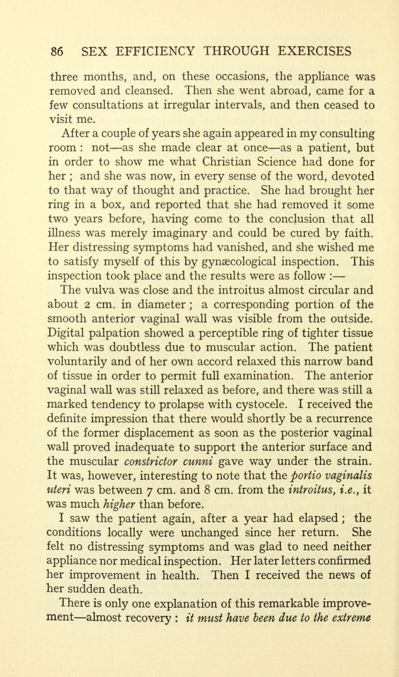 three months, and, on these occasions, the appliance was removed and cleansed. Then she went abroad, came for a few consultations at irregular intervals, and then ceased to visit me. After a couple of years she again appeared in my consulting room : not—as she made clear at once—as a patient, but in order to show me what Christian Science had done for her ; and she was now, in every sense of the word, devoted to that way of thought and practice. She had brought her ring in a box, and reported that she had removed it some two years before, having come to the conclusion that all illness was merely imaginary and could be cured by faith. Her distressing symptoms had vanished, and she wished me to satisfy myself of this by gynaecological inspection. This inspection took place and the results were as follow :— The vulva was close and the introitus almost circular and about 2 cm. in diameter; a corresponding portion of the smooth anterior vaginal wall was visible from the outside. Digital palpation showed a perceptible ring of tighter tissue which was doubtless due to muscular action. The patient voluntarily and of her own accord relaxed this narrow band of tissue in order to permit full examination. The anterior vaginal wall was still relaxed as before, and there was still a marked tendency to prolapse with cystocele. I received the definite impression that there would shortly be a recurrence of the former displacement as soon as the posterior vaginal wall proved inadequate to support the anterior surface and the muscular constrictor cunni gave way under the strain. It was, however, interesting to note that the portio vaginalis uteri was between 7 cm. and 8 cm. from the introitus, i.e., it was much higher than before. I saw the patient again, after a year had elapsed; the conditions locally were unchanged since her return. She felt no distressing symptoms and was glad to need neither appliance nor medical inspection. Her later letters confirmed her improvement in health. Then I received the news of her sudden death. There is only one explanation of this remarkable improve- ment—almost recovery : it must have been due to the extreme