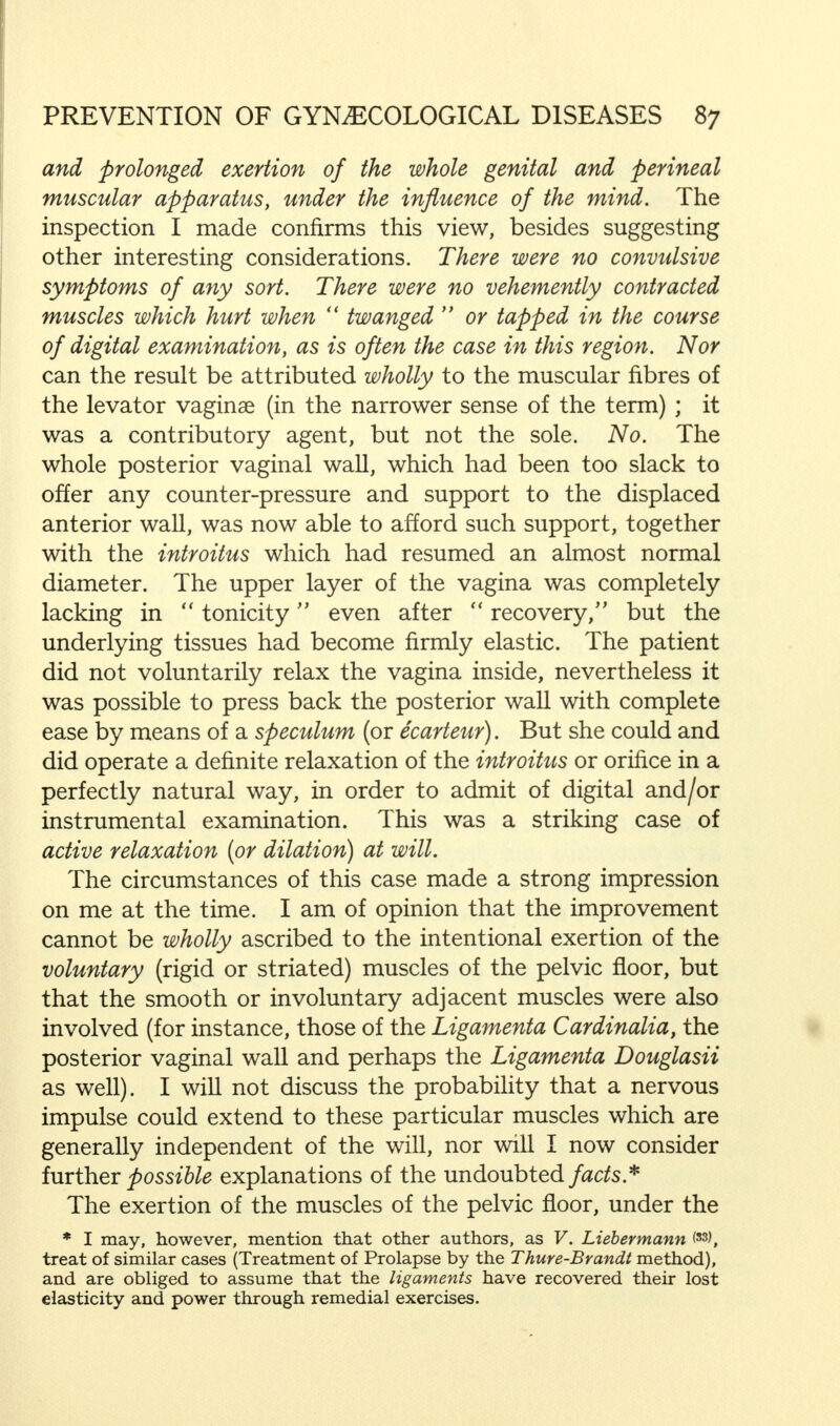 and prolonged exertion of the whole genital and perineal muscular apparatus, under the influence of the mind. The inspection I made confirms this view, besides suggesting other interesting considerations. There were no convulsive symptoms of any sort. There were no vehemently contracted muscles which hurt when twanged or tapped in the course of digital examination, as is often the case in this region. Nor can the result be attributed wholly to the muscular fibres of the levator vaginae (in the narrower sense of the term) ; it was a contributory agent, but not the sole. No. The whole posterior vaginal wall, which had been too slack to offer any counter-pressure and support to the displaced anterior wall, was now able to afford such support, together with the introitus which had resumed an almost normal diameter. The upper layer of the vagina was completely lacking in tonicity even after recovery/' but the underlying tissues had become firmly elastic. The patient did not voluntarily relax the vagina inside, nevertheless it was possible to press back the posterior wall with complete ease by means of a speculum (or ecarteur). But she could and did operate a definite relaxation of the introitus or orifice in a perfectly natural way, in order to admit of digital and/or instrumental examination. This was a striking case of active relaxation [or dilation) at will. The circumstances of this case made a strong impression on me at the time. I am of opinion that the improvement cannot be wholly ascribed to the intentional exertion of the voluntary (rigid or striated) muscles of the pelvic floor, but that the smooth or involuntary adjacent muscles were also involved (for instance, those of the Ligamenta Cardinalia, the posterior vaginal wall and perhaps the Ligamenta Douglasii as well). I will not discuss the probability that a nervous impulse could extend to these particular muscles which are generally independent of the will, nor will I now consider further possible explanations of the undoubted facts* The exertion of the muscles of the pelvic floor, under the * I may, however, mention that other authors, as V. Liebermann (33>, treat of similar cases (Treatment of Prolapse by the Thure-Brandt method), and are obliged to assume that the ligaments have recovered their lost elasticity and power through remedial exercises.