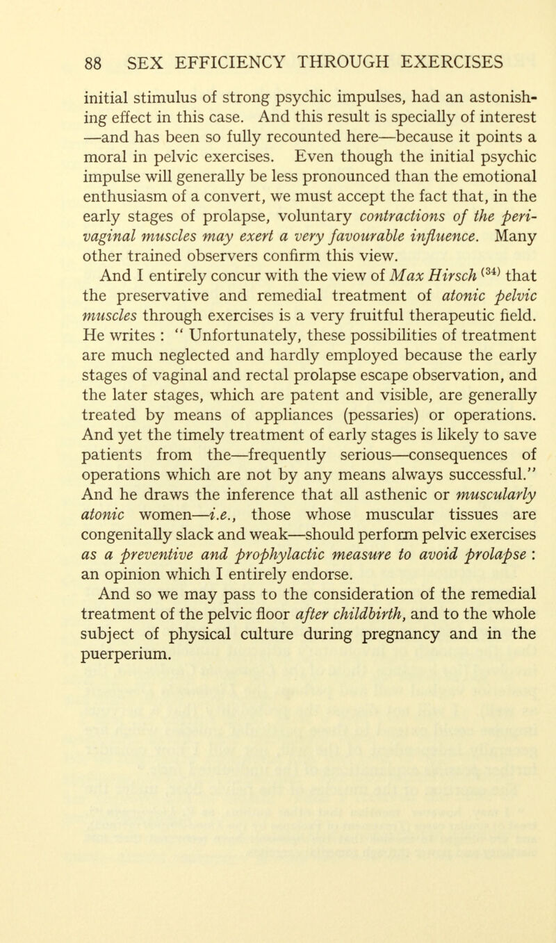 initial stimulus of strong psychic impulses, had an astonish- ing effect in this case. And this result is specially of interest —and has been so fully recounted here—because it points a moral in pelvic exercises. Even though the initial psychic impulse will generally be less pronounced than the emotional enthusiasm of a convert, we must accept the fact that, in the early stages of prolapse, voluntary contractions of the peri- vaginal muscles may exert a very favourable influence. Many other trained observers confirm this view. And I entirely concur with the view of Max Hirsch (34) that the preservative and remedial treatment of atonic pelvic muscles through exercises is a very fruitful therapeutic field. He writes : Unfortunately, these possibilities of treatment are much neglected and hardly employed because the early stages of vaginal and rectal prolapse escape observation, and the later stages, which are patent and visible, are generally treated by means of appliances (pessaries) or operations. And yet the timely treatment of early stages is likely to save patients from the—frequently serious—consequences of operations which are not by any means always successful.'' And he draws the inference that all asthenic or muscularly atonic women—i.e., those whose muscular tissues are congenitally slack and weak—should perform pelvic exercises as a preventive and prophylactic measure to avoid prolapse : an opinion which I entirely endorse. And so we may pass to the consideration of the remedial treatment of the pelvic floor after childbirth, and to the whole subject of physical culture during pregnancy and in the puerperium.
